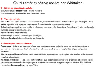 Os três critérios básicos usados por Whittaker:
1 – Níveis de organização celular
Estrutura celular procariótica – Reino Monera
Estrutura celular eucariótica – os restantes Reinos

2 – Tipos de nutrição
Reino Monera: inclui espécies fotoautotróficas, quimioautotróficas e heterotróficas por absorção . Não
existe ingestão nas espécies deste reino. É o único onde existe quimiossíntese.
Reino Protista: espécies que obtêm o alimentos por absorção, ingestão e fotossíntese (todos os tipos de
nutrição, excepto quimiossíntese).
Reino Plantae: fotossintéticos
Reino Fungi: obtêm o alimento por absorção
Reino Animalia: obtêm o alimento por ingestão

3 – Interacções nos ecossistemas
Produtores – São os seres autotróficos, que produzem a sua própria fonte de matéria orgânica e
podem ser vistos como o início das cadeias alimentares. É o caso das plantas, algas e algumas
bactérias.
Macroconsumidores – São os seres heterotróficos, que ocupam as posições intermédias e de topo nas
cadeias alimentares.
Microconsumidores – São seres heterotróficos que decompõem a matéria orgânica, absorvem alguns
produtos resultantes da decomposição e libertam substâncias inorgânicas para o meio. São também
chamados decompositores ou saprófitos.
 