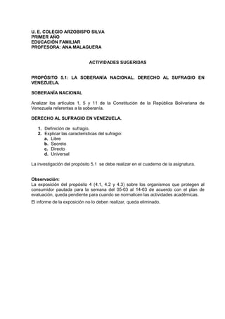 U. E. COLEGIO ARZOBISPO SILVA
PRIMER AÑO
EDUCACIÓN FAMILIAR
PROFESORA: ANA MALAGUERA
ACTIVIDADES SUGERIDAS
PROPÓSITO 5.1: LA SOBERANÍA NACIONAL. DERECHO AL SUFRAGIO EN
VENEZUELA.
SOBERANÍA NACIONAL
Analizar los artículos 1, 5 y 11 de la Constitución de la República Bolivariana de
Venezuela referentes a la soberanía.
DERECHO AL SUFRAGIO EN VENEZUELA.
1. Definición de sufragio.
2. Explicar las características del sufragio:
a. Libre
b. Secreto
c. Directo
d. Universal
La investigación del propósito 5.1 se debe realizar en el cuaderno de la asignatura.
Observación:
La exposición del propósito 4 (4.1, 4.2 y 4.3) sobre los organismos que protegen al
consumidor pautada para la semana del 05-03 al 14-03 de acuerdo con el plan de
evaluación, queda pendiente para cuando se normalicen las actividades académicas.
El informe de la exposición no lo deben realizar, queda eliminado.
 