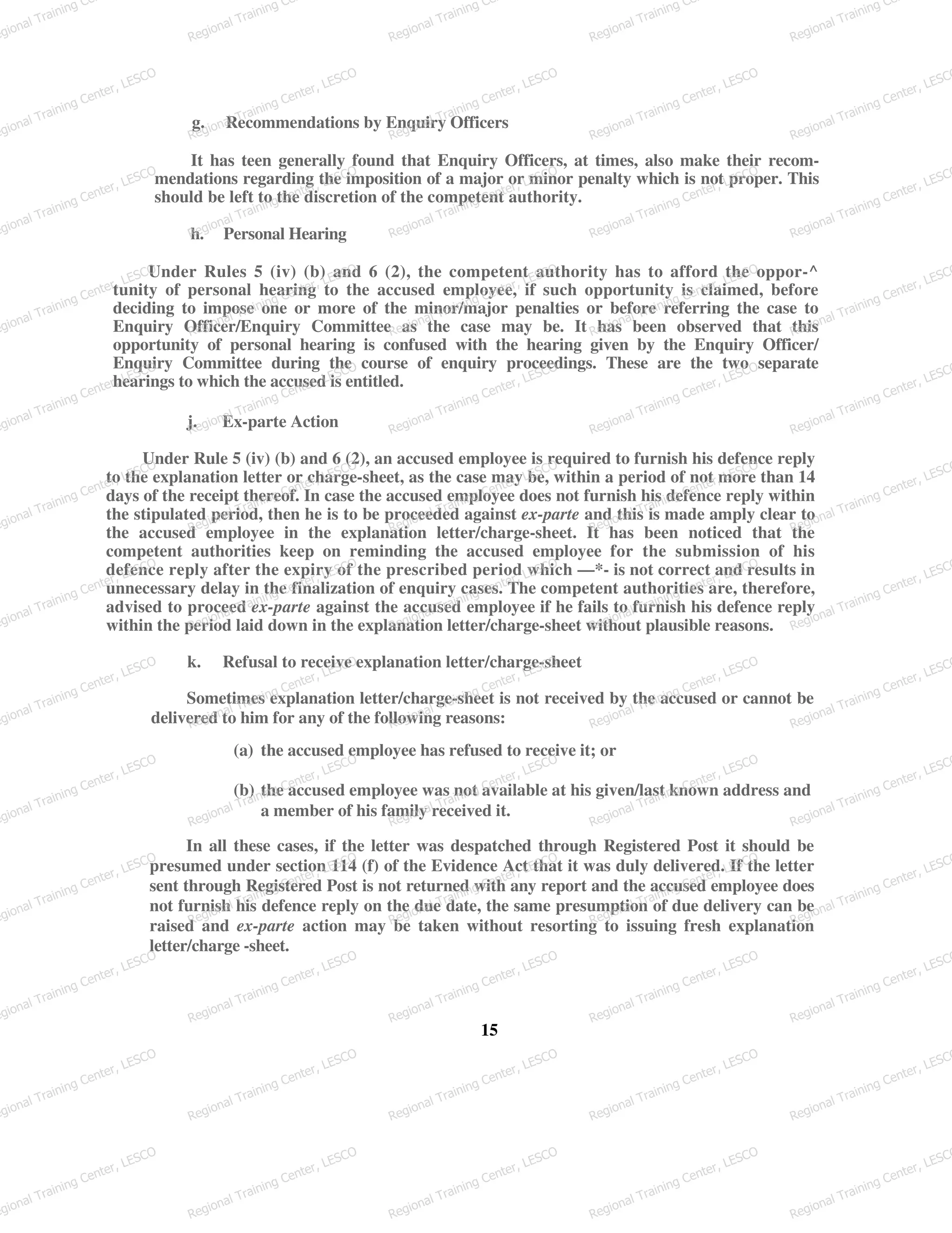 g. Recommendations by Enquiry Officers
It has teen generally found that Enquiry Officers, at times, also make their recom-
mendations regarding the imposition of a major or minor penalty which is not proper. This
should be left to the discretion of the competent authority.
h. Personal Hearing
Under Rules 5 (iv) (b) and 6 (2), the competent authority has to afford the oppor-^
tunity of personal hearing to the accused employee, if such opportunity is claimed, before
deciding to impose one or more of the minor/major penalties or before referring the case to
Enquiry Officer/Enquiry Committee as the case may be. It has been observed that this
opportunity of personal hearing is confused with the hearing given by the Enquiry Officer/
Enquiry Committee during the course of enquiry proceedings. These are the two separate
hearings to which the accused is entitled.
j. Ex-parte Action
Under Rule 5 (iv) (b) and 6 (2), an accused employee is required to furnish his defence reply
to the explanation letter or charge-sheet, as the case may be, within a period of not more than 14
days of the receipt thereof. In case the accused employee does not furnish his defence reply within
the stipulated period, then he is to be proceeded against ex-parte and this is made amply clear to
the accused employee in the explanation letter/charge-sheet. It has been noticed that the
competent authorities keep on reminding the accused employee for the submission of his
defence reply after the expiry of the prescribed period which —*- is not correct and results in
unnecessary delay in the finalization of enquiry cases. The competent authorities are, therefore,
advised to proceed ex-parte against the accused employee if he fails to furnish his defence reply
within the period laid down in the explanation letter/charge-sheet without plausible reasons.
k. Refusal to receive explanation letter/charge-sheet
Sometimes explanation letter/charge-sheet is not received by the accused or cannot be
delivered to him for any of the following reasons:
(a) the accused employee has refused to receive it; or
(b) the accused employee was not available at his given/last known address and
a member of his family received it.
In all these cases, if the letter was despatched through Registered Post it should be
presumed under section 114 (f) of the Evidence Act that it was duly delivered. If the letter
sent through Registered Post is not returned with any report and the accused employee does
not furnish his defence reply on the due date, the same presumption of due delivery can be
raised and ex-parte action may be taken without resorting to issuing fresh explanation
letter/charge -sheet.
15
egional Training Ce
Regional Training Ce
Regional Training Ce
Regional Training Ce
Regional Training Ce
egional Training Center, LESCO
Regional Training Center, LESCO
Regional Training Center, LESCO
Regional Training Center, LESCO
Regional Training Center, LESCO
egional Training Center, LESCO
Regional Training Center, LESCO
Regional Training Center, LESCO
Regional Training Center, LESCO
Regional Training Center, LESCO
egional Training Center, LESCO
Regional Training Center, LESCO
Regional Training Center, LESCO
Regional Training Center, LESCO
Regional Training Center, LESCO
egional Training Center, LESCO
Regional Training Center, LESCO
Regional Training Center, LESCO
Regional Training Center, LESCO
Regional Training Center, LESCO
egional Training Center, LESCO
Regional Training Center, LESCO
Regional Training Center, LESCO
Regional Training Center, LESCO
Regional Training Center, LESCO
egional Training Center, LESCO
Regional Training Center, LESCO
Regional Training Center, LESCO
Regional Training Center, LESCO
Regional Training Center, LESCO
egional Training Center, LESCO
Regional Training Center, LESCO
Regional Training Center, LESCO
Regional Training Center, LESCO
Regional Training Center, LESCO
egional Training Center, LESCO
Regional Training Center, LESCO
Regional Training Center, LESCO
Regional Training Center, LESCO
Regional Training Center, LESCO
egional Training Center, LESCO
Regional Training Center, LESCO
Regional Training Center, LESCO
Regional Training Center, LESCO
Regional Training Center, LESCO
egional Training Center, LESCO
Regional Training Center, LESCO
Regional Training Center, LESCO
Regional Training Center, LESCO
Regional Training Center, LESCO
egional Training Center, LESCO
Regional Training Center, LESCO
Regional Training Center, LESCO
Regional Training Center, LESCO
Regional Training Center, LESCO
egional Training Center, LESCO
Regional Training Center, LESCO
Regional Training Center, LESCO
Regional Training Center, LESCO
Regional Training Center, LESCO
 