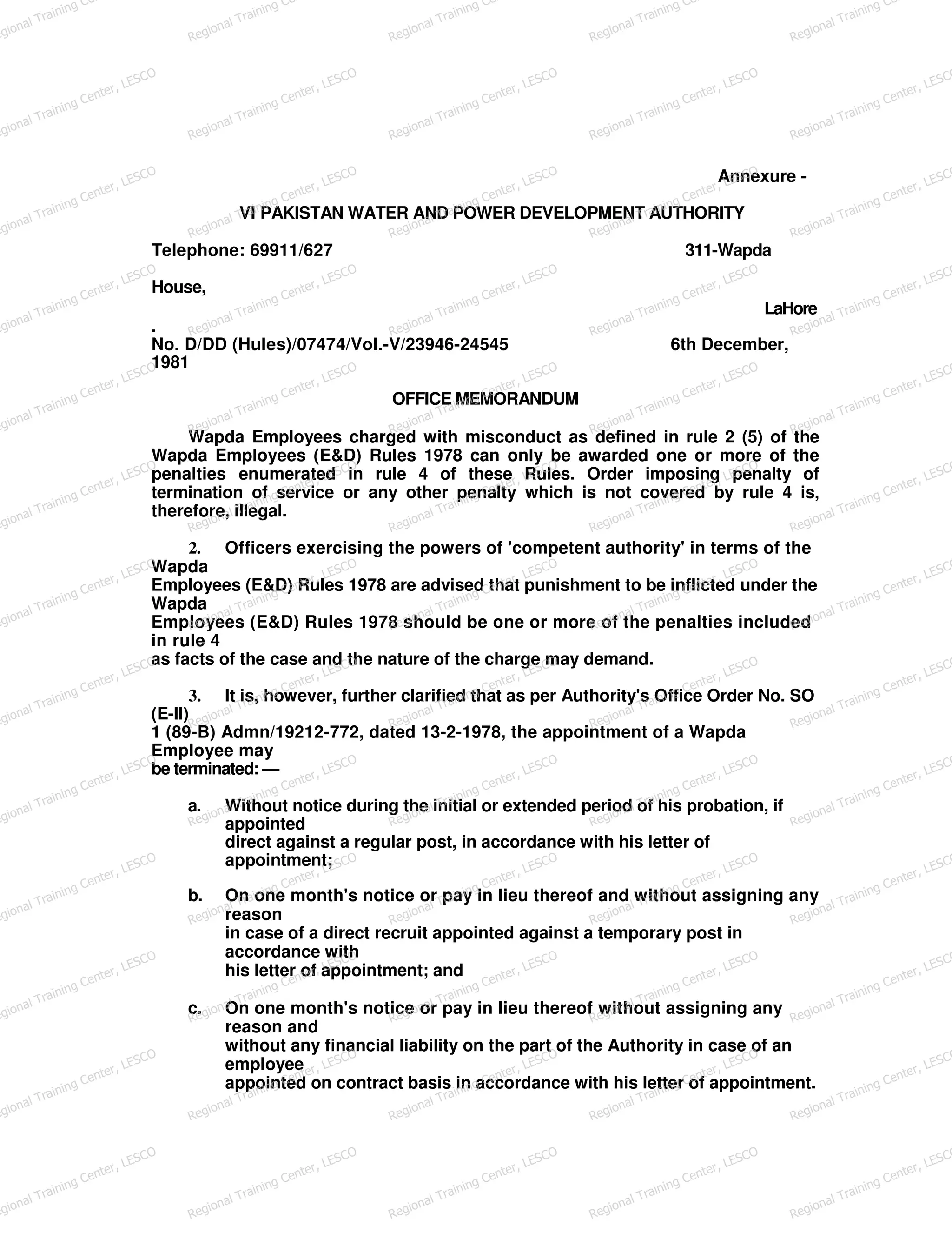 Annexure -
VI PAKISTAN WATER AND POWER DEVELOPMENT AUTHORITY
Telephone: 69911/627 311-Wapda
House,
LaHore
.
No. D/DD (Hules)/07474/Vol.-V/23946-24545 6th December,
1981
OFFICE MEMORANDUM
Wapda Employees charged with misconduct as defined in rule 2 (5) of the
Wapda Employees (E&D) Rules 1978 can only be awarded one or more of the
penalties enumerated in rule 4 of these Rules. Order imposing penalty of
termination of service or any other penalty which is not covered by rule 4 is,
therefore, illegal.
2. Officers exercising the powers of 'competent authority' in terms of the
Wapda
Employees (E&D) Rules 1978 are advised that punishment to be inflicted under the
Wapda
Employees (E&D) Rules 1978 should be one or more of the penalties included
in rule 4
as facts of the case and the nature of the charge may demand.
3. It is, however, further clarified that as per Authority's Office Order No. SO
(E-II)
1 (89-B) Admn/19212-772, dated 13-2-1978, the appointment of a Wapda
Employee may
be terminated: —
a. Without notice during the initial or extended period of his probation, if
appointed
direct against a regular post, in accordance with his letter of
appointment;
b. On one month's notice or pay in lieu thereof and without assigning any
reason
in case of a direct recruit appointed against a temporary post in
accordance with
his letter of appointment; and
c. On one month's notice or pay in lieu thereof without assigning any
reason and
without any financial liability on the part of the Authority in case of an
employee
appointed on contract basis in accordance with his letter of appointment.
egional Training Ce
Regional Training Ce
Regional Training Ce
Regional Training Ce
Regional Training Ce
egional Training Center, LESCO
Regional Training Center, LESCO
Regional Training Center, LESCO
Regional Training Center, LESCO
Regional Training Center, LESCO
egional Training Center, LESCO
Regional Training Center, LESCO
Regional Training Center, LESCO
Regional Training Center, LESCO
Regional Training Center, LESCO
egional Training Center, LESCO
Regional Training Center, LESCO
Regional Training Center, LESCO
Regional Training Center, LESCO
Regional Training Center, LESCO
egional Training Center, LESCO
Regional Training Center, LESCO
Regional Training Center, LESCO
Regional Training Center, LESCO
Regional Training Center, LESCO
egional Training Center, LESCO
Regional Training Center, LESCO
Regional Training Center, LESCO
Regional Training Center, LESCO
Regional Training Center, LESCO
egional Training Center, LESCO
Regional Training Center, LESCO
Regional Training Center, LESCO
Regional Training Center, LESCO
Regional Training Center, LESCO
egional Training Center, LESCO
Regional Training Center, LESCO
Regional Training Center, LESCO
Regional Training Center, LESCO
Regional Training Center, LESCO
egional Training Center, LESCO
Regional Training Center, LESCO
Regional Training Center, LESCO
Regional Training Center, LESCO
Regional Training Center, LESCO
egional Training Center, LESCO
Regional Training Center, LESCO
Regional Training Center, LESCO
Regional Training Center, LESCO
Regional Training Center, LESCO
egional Training Center, LESCO
Regional Training Center, LESCO
Regional Training Center, LESCO
Regional Training Center, LESCO
Regional Training Center, LESCO
egional Training Center, LESCO
Regional Training Center, LESCO
Regional Training Center, LESCO
Regional Training Center, LESCO
Regional Training Center, LESCO
egional Training Center, LESCO
Regional Training Center, LESCO
Regional Training Center, LESCO
Regional Training Center, LESCO
Regional Training Center, LESCO
 