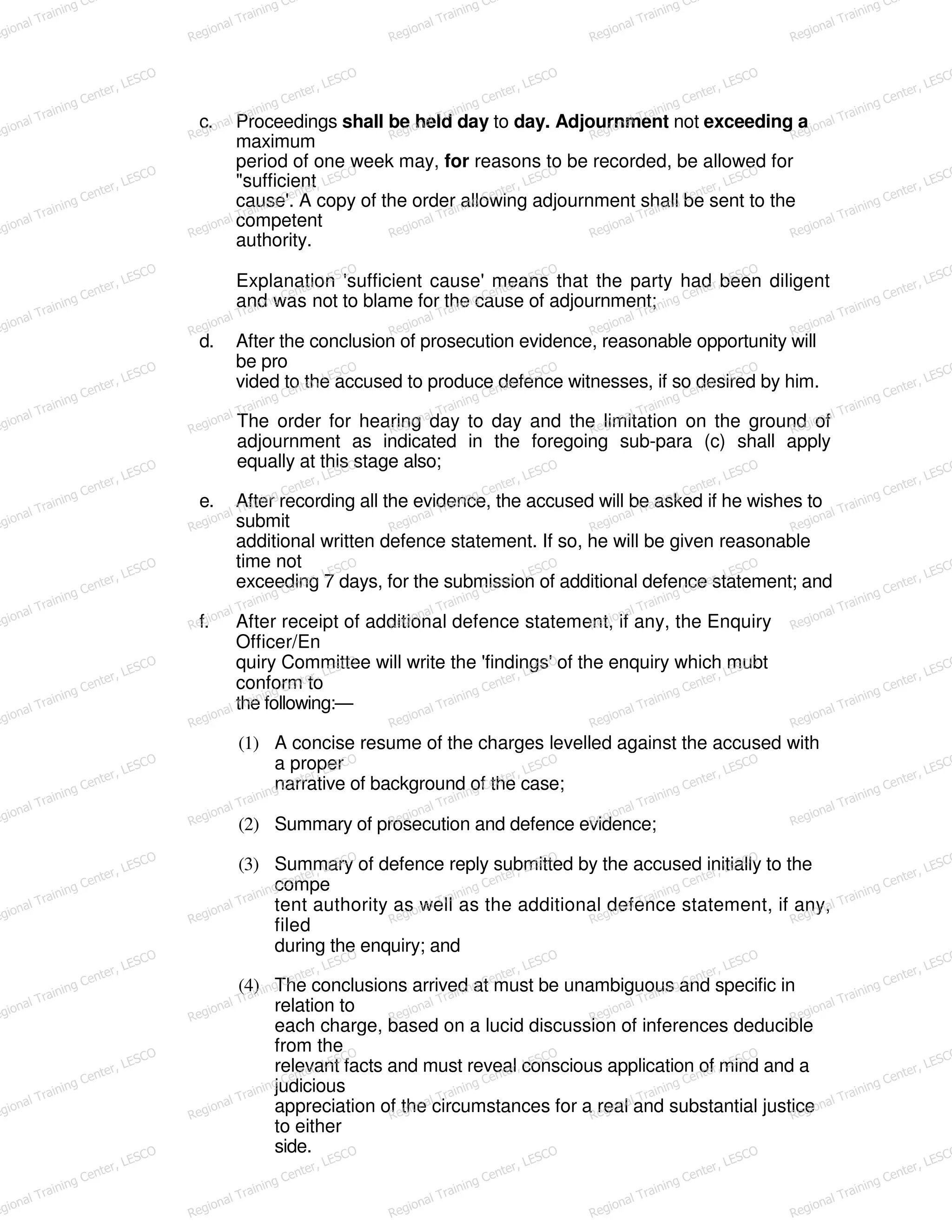 c. Proceedings shall be held day to day. Adjournment not exceeding a
maximum
period of one week may, for reasons to be recorded, be allowed for
"sufficient
cause'. A copy of the order allowing adjournment shall be sent to the
competent
authority.
Explanation 'sufficient cause' means that the party had been diligent
and was not to blame for the cause of adjournment;
d. After the conclusion of prosecution evidence, reasonable opportunity will
be pro
vided to the accused to produce defence witnesses, if so desired by him.
The order for hearing day to day and the limitation on the ground of
adjournment as indicated in the foregoing sub-para (c) shall apply
equally at this stage also;
e. After recording all the evidence, the accused will be asked if he wishes to
submit
additional written defence statement. If so, he will be given reasonable
time not
exceeding 7 days, for the submission of additional defence statement; and
f. After receipt of additional defence statement, if any, the Enquiry
Officer/En
quiry Committee will write the 'findings' of the enquiry which mubt
conform to
the following:—
(1) A concise resume of the charges levelled against the accused with
a proper
narrative of background of the case;
(2) Summary of prosecution and defence evidence;
(3) Summary of defence reply submitted by the accused initially to the
compe
tent authority as well as the additional defence statement, if any,
filed
during the enquiry; and
(4) The conclusions arrived at must be unambiguous and specific in
relation to
each charge, based on a lucid discussion of inferences deducible
from the
relevant facts and must reveal conscious application of mind and a
judicious
appreciation of the circumstances for a real and substantial justice
to either
side.
egional Training Ce
Regional Training Ce
Regional Training Ce
Regional Training Ce
Regional Training Ce
egional Training Center, LESCO
Regional Training Center, LESCO
Regional Training Center, LESCO
Regional Training Center, LESCO
Regional Training Center, LESCO
egional Training Center, LESCO
Regional Training Center, LESCO
Regional Training Center, LESCO
Regional Training Center, LESCO
Regional Training Center, LESCO
egional Training Center, LESCO
Regional Training Center, LESCO
Regional Training Center, LESCO
Regional Training Center, LESCO
Regional Training Center, LESCO
egional Training Center, LESCO
Regional Training Center, LESCO
Regional Training Center, LESCO
Regional Training Center, LESCO
Regional Training Center, LESCO
egional Training Center, LESCO
Regional Training Center, LESCO
Regional Training Center, LESCO
Regional Training Center, LESCO
Regional Training Center, LESCO
egional Training Center, LESCO
Regional Training Center, LESCO
Regional Training Center, LESCO
Regional Training Center, LESCO
Regional Training Center, LESCO
egional Training Center, LESCO
Regional Training Center, LESCO
Regional Training Center, LESCO
Regional Training Center, LESCO
Regional Training Center, LESCO
egional Training Center, LESCO
Regional Training Center, LESCO
Regional Training Center, LESCO
Regional Training Center, LESCO
Regional Training Center, LESCO
egional Training Center, LESCO
Regional Training Center, LESCO
Regional Training Center, LESCO
Regional Training Center, LESCO
Regional Training Center, LESCO
egional Training Center, LESCO
Regional Training Center, LESCO
Regional Training Center, LESCO
Regional Training Center, LESCO
Regional Training Center, LESCO
egional Training Center, LESCO
Regional Training Center, LESCO
Regional Training Center, LESCO
Regional Training Center, LESCO
Regional Training Center, LESCO
egional Training Center, LESCO
Regional Training Center, LESCO
Regional Training Center, LESCO
Regional Training Center, LESCO
Regional Training Center, LESCO
 