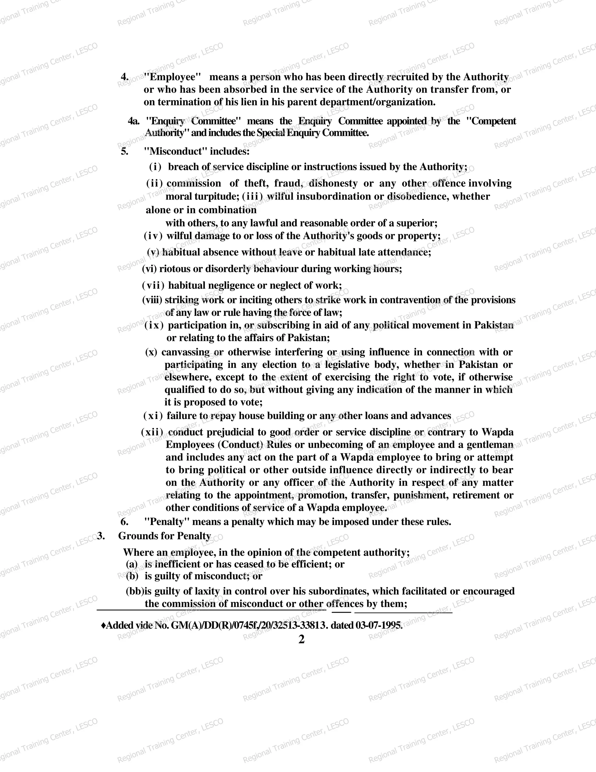 4. "Employee" means a person who has been directly recruited by the Authority
or who has been absorbed in the service of the Authority on transfer from, or
on termination of his lien in his parent department/organization.
4a. "Enquiry Committee" means the Enquiry Committee appointed by the "Competent
Authority"andincludestheSpecialEnquiryCommittee.
5. "Misconduct" includes:
(i) breach of service discipline or instructions issued by the Authority;
(ii) commission of theft, fraud, dishonesty or any other offence involving
moral turpitude; (iii) wilful insubordination or disobedience, whether
alone or in combination
with others, to any lawful and reasonable order of a superior;
(iv) wilful damage to or loss of the Authority's goods or property;
(v) habitual absence without leave or habitual late attendance;
(vi) riotous or disorderly behaviour during working hours;
(vii) habitual negligence or neglect of work;
(viii) striking work or inciting others to strike work in contravention of the provisions
of any law or rule having the force of law;
(ix) participation in, or subscribing in aid of any political movement in Pakistan
or relating to the affairs of Pakistan;
(x) canvassing or otherwise interfering or using influence in connection with or
participating in any election to a legislative body, whether in Pakistan or
elsewhere, except to the extent of exercising the right to vote, if otherwise
qualified to do so, but without giving any indication of the manner in which
it is proposed to vote;
(xi) failure to repay house building or any other loans and advances
(xii) conduct prejudicial to good order or service discipline or contrary to Wapda
Employees (Conduct) Rules or unbecoming of an employee and a gentleman
and includes any act on the part of a Wapda employee to bring or attempt
to bring political or other outside influence directly or indirectly to bear
on the Authority or any officer of the Authority in respect of any matter
relating to the appointment, promotion, transfer, punishment, retirement or
other conditions of service of a Wapda employee.
6. "Penalty" means a penalty which may be imposed under these rules.
3. Grounds for Penalty
Where an employee, in the opinion of the competent authority;
(a) is inefficient or has ceased to be efficient; or
(b) is guilty of misconduct; or
(bb)is guilty of laxity in control over his subordinates, which facilitated or encouraged
the commission of misconduct or other offences by them;
♦Added vide No. GM(A)/DD(R)/0745f,/20/32513-33813. dated03-07-1995.
2
egional Training Ce
Regional Training Ce
Regional Training Ce
Regional Training Ce
Regional Training Ce
egional Training Center, LESCO
Regional Training Center, LESCO
Regional Training Center, LESCO
Regional Training Center, LESCO
Regional Training Center, LESCO
egional Training Center, LESCO
Regional Training Center, LESCO
Regional Training Center, LESCO
Regional Training Center, LESCO
Regional Training Center, LESCO
egional Training Center, LESCO
Regional Training Center, LESCO
Regional Training Center, LESCO
Regional Training Center, LESCO
Regional Training Center, LESCO
egional Training Center, LESCO
Regional Training Center, LESCO
Regional Training Center, LESCO
Regional Training Center, LESCO
Regional Training Center, LESCO
egional Training Center, LESCO
Regional Training Center, LESCO
Regional Training Center, LESCO
Regional Training Center, LESCO
Regional Training Center, LESCO
egional Training Center, LESCO
Regional Training Center, LESCO
Regional Training Center, LESCO
Regional Training Center, LESCO
Regional Training Center, LESCO
egional Training Center, LESCO
Regional Training Center, LESCO
Regional Training Center, LESCO
Regional Training Center, LESCO
Regional Training Center, LESCO
egional Training Center, LESCO
Regional Training Center, LESCO
Regional Training Center, LESCO
Regional Training Center, LESCO
Regional Training Center, LESCO
egional Training Center, LESCO
Regional Training Center, LESCO
Regional Training Center, LESCO
Regional Training Center, LESCO
Regional Training Center, LESCO
egional Training Center, LESCO
Regional Training Center, LESCO
Regional Training Center, LESCO
Regional Training Center, LESCO
Regional Training Center, LESCO
egional Training Center, LESCO
Regional Training Center, LESCO
Regional Training Center, LESCO
Regional Training Center, LESCO
Regional Training Center, LESCO
egional Training Center, LESCO
Regional Training Center, LESCO
Regional Training Center, LESCO
Regional Training Center, LESCO
Regional Training Center, LESCO
 