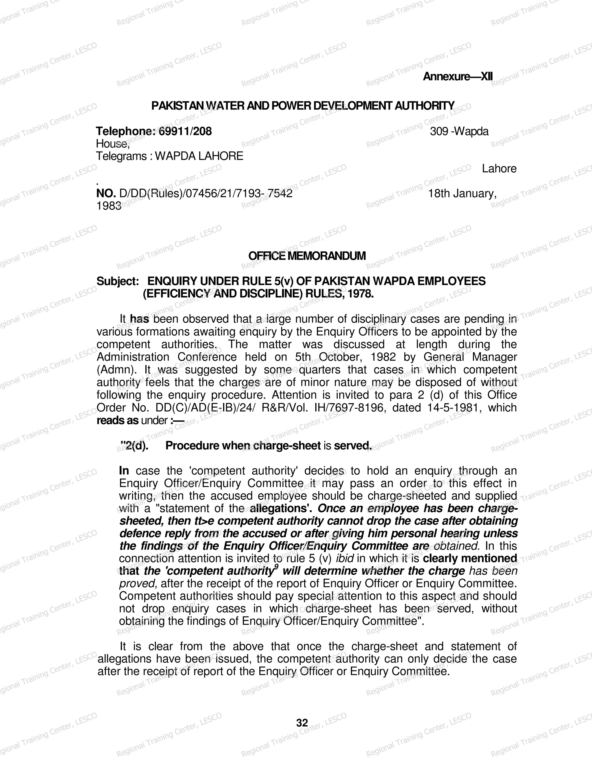 Annexure—XII
PAKISTANWATERANDPOWERDEVELOPMENTAUTHORITY
Telephone: 69911/208 309 -Wapda
House,
Telegrams : WAPDA LAHORE
Lahore
.
NO. D/DD(Rules)/07456/21/7193- 7542 18th January,
1983
OFFICEMEMORANDUM
Subject: ENQUIRY UNDER RULE 5(v) OF PAKISTAN WAPDA EMPLOYEES
(EFFICIENCY AND DISCIPLINE) RULES, 1978.
It has been observed that a large number of disciplinary cases are pending in
various formations awaiting enquiry by the Enquiry Officers to be appointed by the
competent authorities. The matter was discussed at length during the
Administration Conference held on 5th October, 1982 by General Manager
(Admn). It was suggested by some quarters that cases in which competent
authority feels that the charges are of minor nature may be disposed of without
following the enquiry procedure. Attention is invited to para 2 (d) of this Office
Order No. DD(C)/AD(E-IB)/24/ R&R/Vol. IH/7697-8196, dated 14-5-1981, which
reads as under :—
"2(d). Procedure when charge-sheet is served.
In case the 'competent authority' decides to hold an enquiry through an
Enquiry Officer/Enquiry Committee it may pass an order to this effect in
writing, then the accused employee should be charge-sheeted and supplied
with a "statement of the allegations'. Once an employee has been charge-
sheeted, then tt>e competent authority cannot drop the case after obtaining
defence reply from the accused or after giving him personal hearing unless
the findings of the Enquiry Officer/Enquiry Committee are obtained. In this
connection attention is invited to rule 5 (v) ibid in which it is clearly mentioned
that the 'competent authority9
will determine whether the charge has been
proved, after the receipt of the report of Enquiry Officer or Enquiry Committee.
Competent authorities should pay special attention to this aspect and should
not drop enquiry cases in which charge-sheet has been served, without
obtaining the findings of Enquiry Officer/Enquiry Committee".
It is clear from the above that once the charge-sheet and statement of
allegations have been issued, the competent authority can only decide the case
after the receipt of report of the Enquiry Officer or Enquiry Committee.
32
egional Training Ce
Regional Training Ce
Regional Training Ce
Regional Training Ce
Regional Training Ce
egional Training Center, LESCO
Regional Training Center, LESCO
Regional Training Center, LESCO
Regional Training Center, LESCO
Regional Training Center, LESCO
egional Training Center, LESCO
Regional Training Center, LESCO
Regional Training Center, LESCO
Regional Training Center, LESCO
Regional Training Center, LESCO
egional Training Center, LESCO
Regional Training Center, LESCO
Regional Training Center, LESCO
Regional Training Center, LESCO
Regional Training Center, LESCO
egional Training Center, LESCO
Regional Training Center, LESCO
Regional Training Center, LESCO
Regional Training Center, LESCO
Regional Training Center, LESCO
egional Training Center, LESCO
Regional Training Center, LESCO
Regional Training Center, LESCO
Regional Training Center, LESCO
Regional Training Center, LESCO
egional Training Center, LESCO
Regional Training Center, LESCO
Regional Training Center, LESCO
Regional Training Center, LESCO
Regional Training Center, LESCO
egional Training Center, LESCO
Regional Training Center, LESCO
Regional Training Center, LESCO
Regional Training Center, LESCO
Regional Training Center, LESCO
egional Training Center, LESCO
Regional Training Center, LESCO
Regional Training Center, LESCO
Regional Training Center, LESCO
Regional Training Center, LESCO
egional Training Center, LESCO
Regional Training Center, LESCO
Regional Training Center, LESCO
Regional Training Center, LESCO
Regional Training Center, LESCO
egional Training Center, LESCO
Regional Training Center, LESCO
Regional Training Center, LESCO
Regional Training Center, LESCO
Regional Training Center, LESCO
egional Training Center, LESCO
Regional Training Center, LESCO
Regional Training Center, LESCO
Regional Training Center, LESCO
Regional Training Center, LESCO
egional Training Center, LESCO
Regional Training Center, LESCO
Regional Training Center, LESCO
Regional Training Center, LESCO
Regional Training Center, LESCO
 