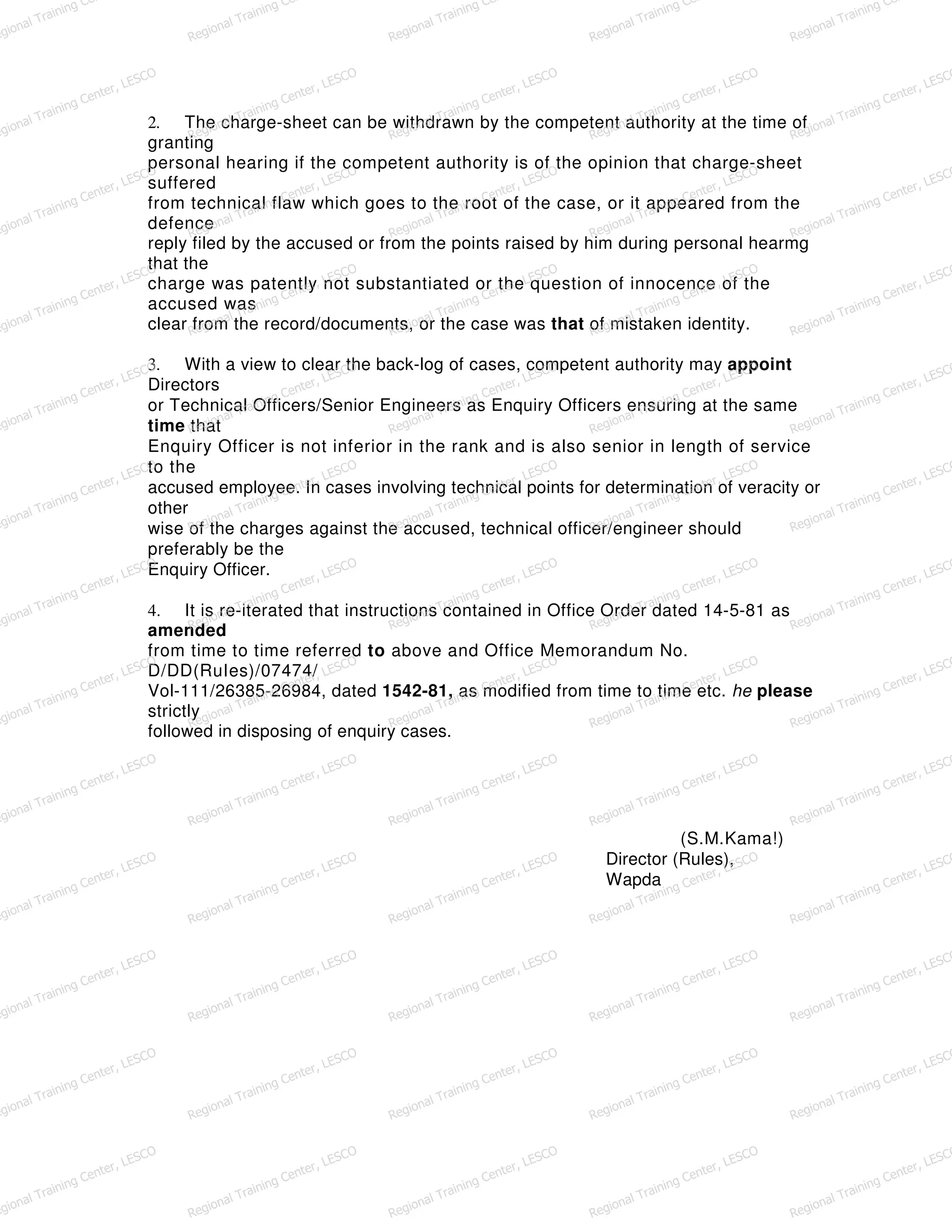 2. The charge-sheet can be withdrawn by the competent authority at the time of
granting
personal hearing if the competent authority is of the opinion that charge-sheet
suffered
from technical flaw which goes to the root of the case, or it appeared from the
defence
reply filed by the accused or from the points raised by him during personal hearmg
that the
charge was patently not substantiated or the question of innocence of the
accused was
clear from the record/documents, or the case was that of mistaken identity.
3. With a view to clear the back-log of cases, competent authority may appoint
Directors
or Technical Officers/Senior Engineers as Enquiry Officers ensuring at the same
time that
Enquiry Officer is not inferior in the rank and is also senior in length of service
to the
accused employee. In cases involving technical points for determination of veracity or
other
wise of the charges against the accused, technical officer/engineer should
preferably be the
Enquiry Officer.
4. It is re-iterated that instructions contained in Office Order dated 14-5-81 as
amended
from time to time referred to above and Office Memorandum No.
D/DD(RuIes)/07474/
Vol-111/26385-26984, dated 1542-81, as modified from time to time etc. he please
strictly
followed in disposing of enquiry cases.
(S.M.Kama!)
Director (Rules),
Wapda
egional Training Ce
Regional Training Ce
Regional Training Ce
Regional Training Ce
Regional Training Ce
egional Training Center, LESCO
Regional Training Center, LESCO
Regional Training Center, LESCO
Regional Training Center, LESCO
Regional Training Center, LESCO
egional Training Center, LESCO
Regional Training Center, LESCO
Regional Training Center, LESCO
Regional Training Center, LESCO
Regional Training Center, LESCO
egional Training Center, LESCO
Regional Training Center, LESCO
Regional Training Center, LESCO
Regional Training Center, LESCO
Regional Training Center, LESCO
egional Training Center, LESCO
Regional Training Center, LESCO
Regional Training Center, LESCO
Regional Training Center, LESCO
Regional Training Center, LESCO
egional Training Center, LESCO
Regional Training Center, LESCO
Regional Training Center, LESCO
Regional Training Center, LESCO
Regional Training Center, LESCO
egional Training Center, LESCO
Regional Training Center, LESCO
Regional Training Center, LESCO
Regional Training Center, LESCO
Regional Training Center, LESCO
egional Training Center, LESCO
Regional Training Center, LESCO
Regional Training Center, LESCO
Regional Training Center, LESCO
Regional Training Center, LESCO
egional Training Center, LESCO
Regional Training Center, LESCO
Regional Training Center, LESCO
Regional Training Center, LESCO
Regional Training Center, LESCO
egional Training Center, LESCO
Regional Training Center, LESCO
Regional Training Center, LESCO
Regional Training Center, LESCO
Regional Training Center, LESCO
egional Training Center, LESCO
Regional Training Center, LESCO
Regional Training Center, LESCO
Regional Training Center, LESCO
Regional Training Center, LESCO
egional Training Center, LESCO
Regional Training Center, LESCO
Regional Training Center, LESCO
Regional Training Center, LESCO
Regional Training Center, LESCO
egional Training Center, LESCO
Regional Training Center, LESCO
Regional Training Center, LESCO
Regional Training Center, LESCO
Regional Training Center, LESCO
 