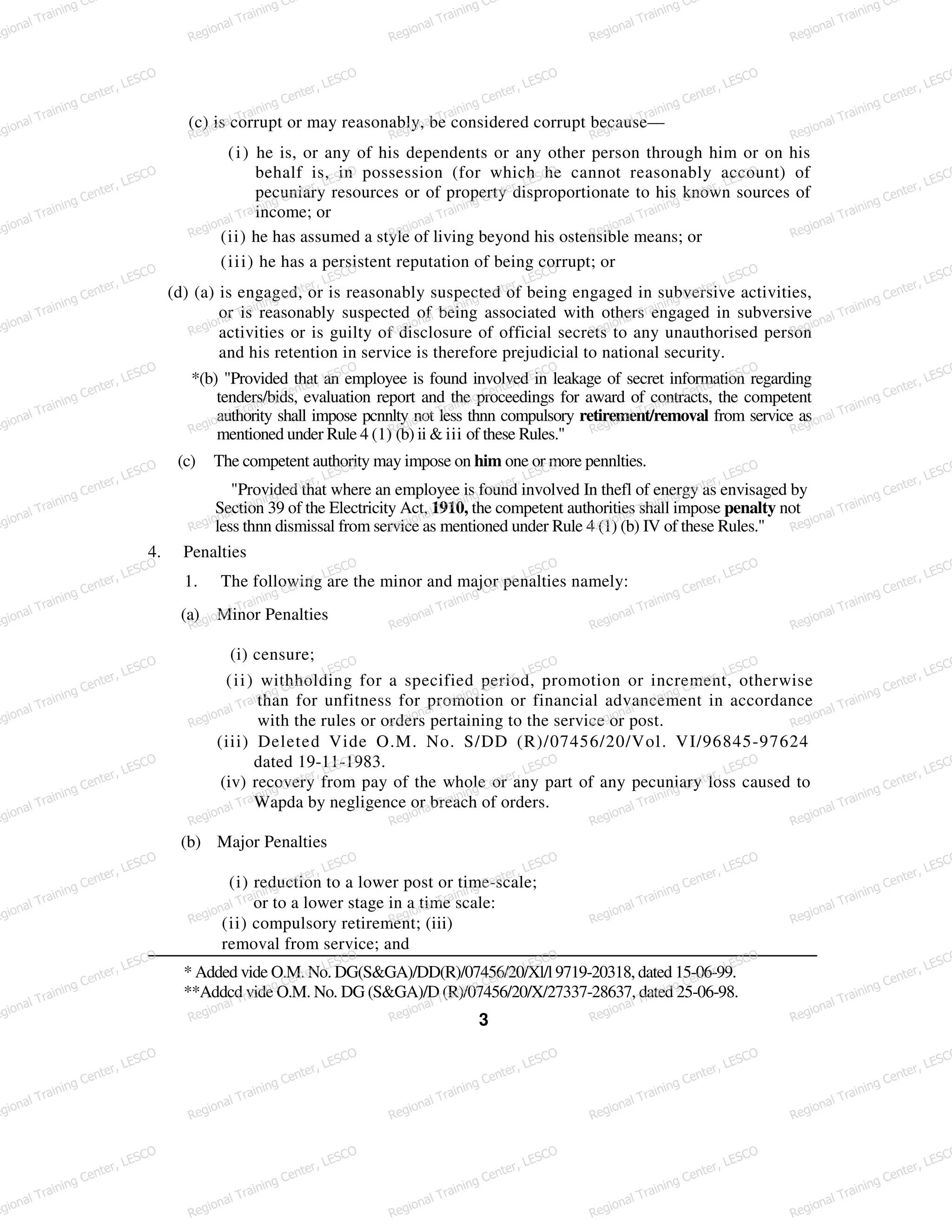 (c) is corrupt or may reasonably, be considered corrupt because—
(i) he is, or any of his dependents or any other person through him or on his
behalf is, in possession (for which he cannot reasonably account) of
pecuniary resources or of property disproportionate to his known sources of
income; or
(ii) he has assumed a style of living beyond his ostensible means; or
(iii) he has a persistent reputation of being corrupt; or
(d) (a) is engaged, or is reasonably suspected of being engaged in subversive activities,
or is reasonably suspected of being associated with others engaged in subversive
activities or is guilty of disclosure of official secrets to any unauthorised person
and his retention in service is therefore prejudicial to national security.
*(b) "Provided that an employee is found involved in leakage of secret information regarding
tenders/bids, evaluation report and the proceedings for award of contracts, the competent
authority shall impose pcnnlty not less thnn compulsory retirement/removal from service as
mentioned under Rule 4 (1) (b) ii & iii of these Rules."
(c) The competent authority may impose on him one or more pennlties.
"Provided that where an employee is found involved In thefl of energy as envisaged by
Section 39 of the Electricity Act, 1910, the competent authorities shall impose penalty not
less thnn dismissal from service as mentioned under Rule 4 (1) (b) IV of these Rules."
4. Penalties
1. The following are the minor and major penalties namely:
(a) Minor Penalties
(i) censure;
(ii) withholding for a specified period, promotion or increment, otherwise
than for unfitness for promotion or financial advancement in accordance
with the rules or orders pertaining to the service or post.
(iii) Deleted Vide O.M. No. S/DD (R)/07456/20/Vol. VI/96845-97624
dated 19-11-1983.
(iv) recovery from pay of the whole or any part of any pecuniary loss caused to
Wapda by negligence or breach of orders.
(b) Major Penalties
(i) reduction to a lower post or time-scale;
or to a lower stage in a time scale:
(ii) compulsory retirement; (iii)
removal from service; and
* Added vide O.M. No. DG(S&GA)/DD(R)/07456/20/Xl/l 9719-20318, dated 15-06-99.
**Addcd vide O.M. No. DG (S&GA)/D (R)/07456/20/X/27337-28637, dated 25-06-98.
3
egional Training Ce
Regional Training Ce
Regional Training Ce
Regional Training Ce
Regional Training Ce
egional Training Center, LESCO
Regional Training Center, LESCO
Regional Training Center, LESCO
Regional Training Center, LESCO
Regional Training Center, LESCO
egional Training Center, LESCO
Regional Training Center, LESCO
Regional Training Center, LESCO
Regional Training Center, LESCO
Regional Training Center, LESCO
egional Training Center, LESCO
Regional Training Center, LESCO
Regional Training Center, LESCO
Regional Training Center, LESCO
Regional Training Center, LESCO
egional Training Center, LESCO
Regional Training Center, LESCO
Regional Training Center, LESCO
Regional Training Center, LESCO
Regional Training Center, LESCO
egional Training Center, LESCO
Regional Training Center, LESCO
Regional Training Center, LESCO
Regional Training Center, LESCO
Regional Training Center, LESCO
egional Training Center, LESCO
Regional Training Center, LESCO
Regional Training Center, LESCO
Regional Training Center, LESCO
Regional Training Center, LESCO
egional Training Center, LESCO
Regional Training Center, LESCO
Regional Training Center, LESCO
Regional Training Center, LESCO
Regional Training Center, LESCO
egional Training Center, LESCO
Regional Training Center, LESCO
Regional Training Center, LESCO
Regional Training Center, LESCO
Regional Training Center, LESCO
egional Training Center, LESCO
Regional Training Center, LESCO
Regional Training Center, LESCO
Regional Training Center, LESCO
Regional Training Center, LESCO
egional Training Center, LESCO
Regional Training Center, LESCO
Regional Training Center, LESCO
Regional Training Center, LESCO
Regional Training Center, LESCO
egional Training Center, LESCO
Regional Training Center, LESCO
Regional Training Center, LESCO
Regional Training Center, LESCO
Regional Training Center, LESCO
egional Training Center, LESCO
Regional Training Center, LESCO
Regional Training Center, LESCO
Regional Training Center, LESCO
Regional Training Center, LESCO
 