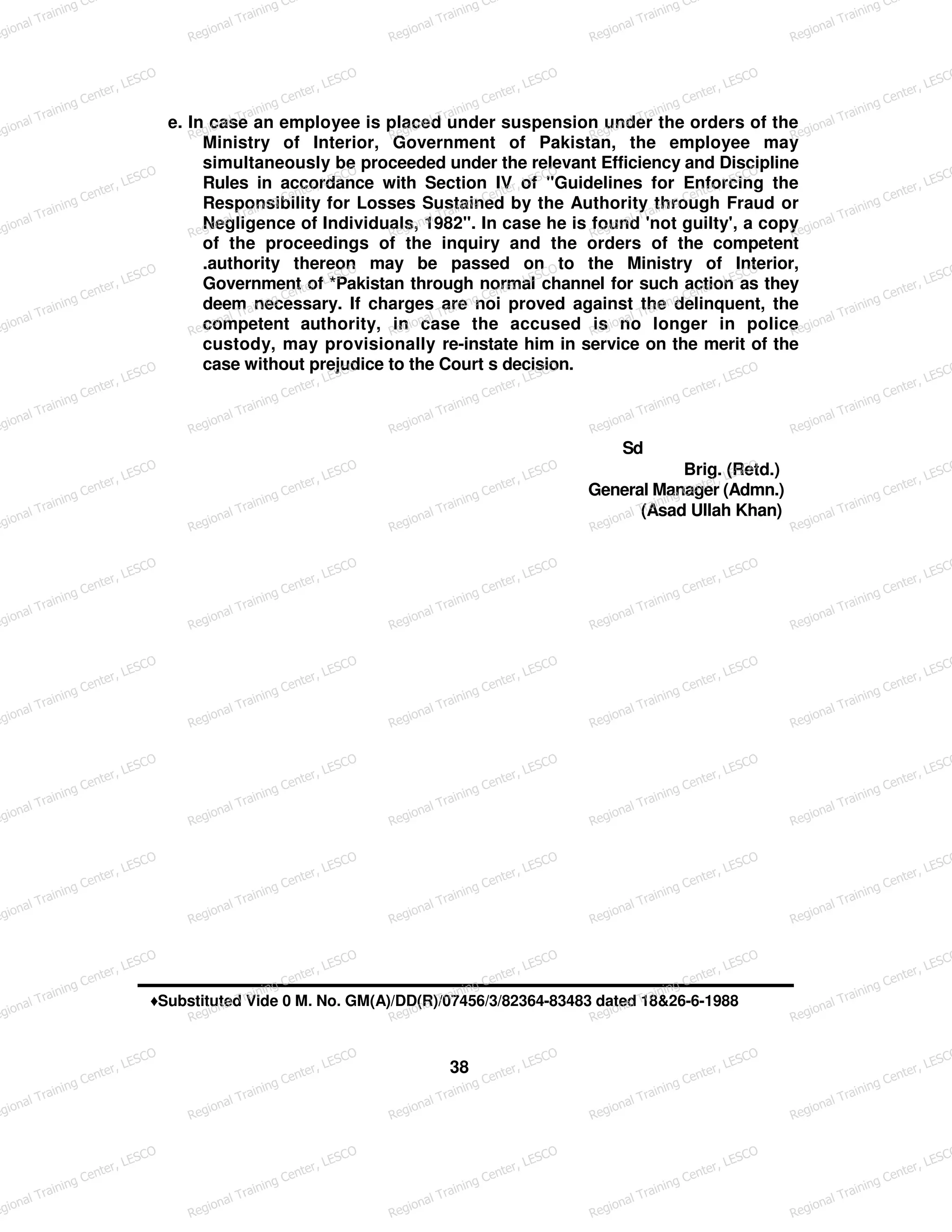 e. In case an employee is placed under suspension under the orders of the
Ministry of Interior, Government of Pakistan, the employee may
simultaneously be proceeded under the relevant Efficiency and Discipline
Rules in accordance with Section IV of "Guidelines for Enforcing the
Responsibility for Losses Sustained by the Authority through Fraud or
Negligence of Individuals, 1982". In case he is found 'not guilty', a copy
of the proceedings of the inquiry and the orders of the competent
.authority thereon may be passed on to the Ministry of Interior,
Government of *Pakistan through normal channel for such action as they
deem necessary. If charges are noi proved against the delinquent, the
competent authority, in case the accused is no longer in police
custody, may provisionally re-instate him in service on the merit of the
case without prejudice to the Court s decision.
Sd
Brig. (Retd.)
General Manager (Admn.)
(Asad Ullah Khan)
♦Substituted Vide 0 M. No. GM(A)/DD(R)/07456/3/82364-83483 dated 18&26-6-1988
38
egional Training Ce
Regional Training Ce
Regional Training Ce
Regional Training Ce
Regional Training Ce
egional Training Center, LESCO
Regional Training Center, LESCO
Regional Training Center, LESCO
Regional Training Center, LESCO
Regional Training Center, LESCO
egional Training Center, LESCO
Regional Training Center, LESCO
Regional Training Center, LESCO
Regional Training Center, LESCO
Regional Training Center, LESCO
egional Training Center, LESCO
Regional Training Center, LESCO
Regional Training Center, LESCO
Regional Training Center, LESCO
Regional Training Center, LESCO
egional Training Center, LESCO
Regional Training Center, LESCO
Regional Training Center, LESCO
Regional Training Center, LESCO
Regional Training Center, LESCO
egional Training Center, LESCO
Regional Training Center, LESCO
Regional Training Center, LESCO
Regional Training Center, LESCO
Regional Training Center, LESCO
egional Training Center, LESCO
Regional Training Center, LESCO
Regional Training Center, LESCO
Regional Training Center, LESCO
Regional Training Center, LESCO
egional Training Center, LESCO
Regional Training Center, LESCO
Regional Training Center, LESCO
Regional Training Center, LESCO
Regional Training Center, LESCO
egional Training Center, LESCO
Regional Training Center, LESCO
Regional Training Center, LESCO
Regional Training Center, LESCO
Regional Training Center, LESCO
egional Training Center, LESCO
Regional Training Center, LESCO
Regional Training Center, LESCO
Regional Training Center, LESCO
Regional Training Center, LESCO
egional Training Center, LESCO
Regional Training Center, LESCO
Regional Training Center, LESCO
Regional Training Center, LESCO
Regional Training Center, LESCO
egional Training Center, LESCO
Regional Training Center, LESCO
Regional Training Center, LESCO
Regional Training Center, LESCO
Regional Training Center, LESCO
egional Training Center, LESCO
Regional Training Center, LESCO
Regional Training Center, LESCO
Regional Training Center, LESCO
Regional Training Center, LESCO
 
