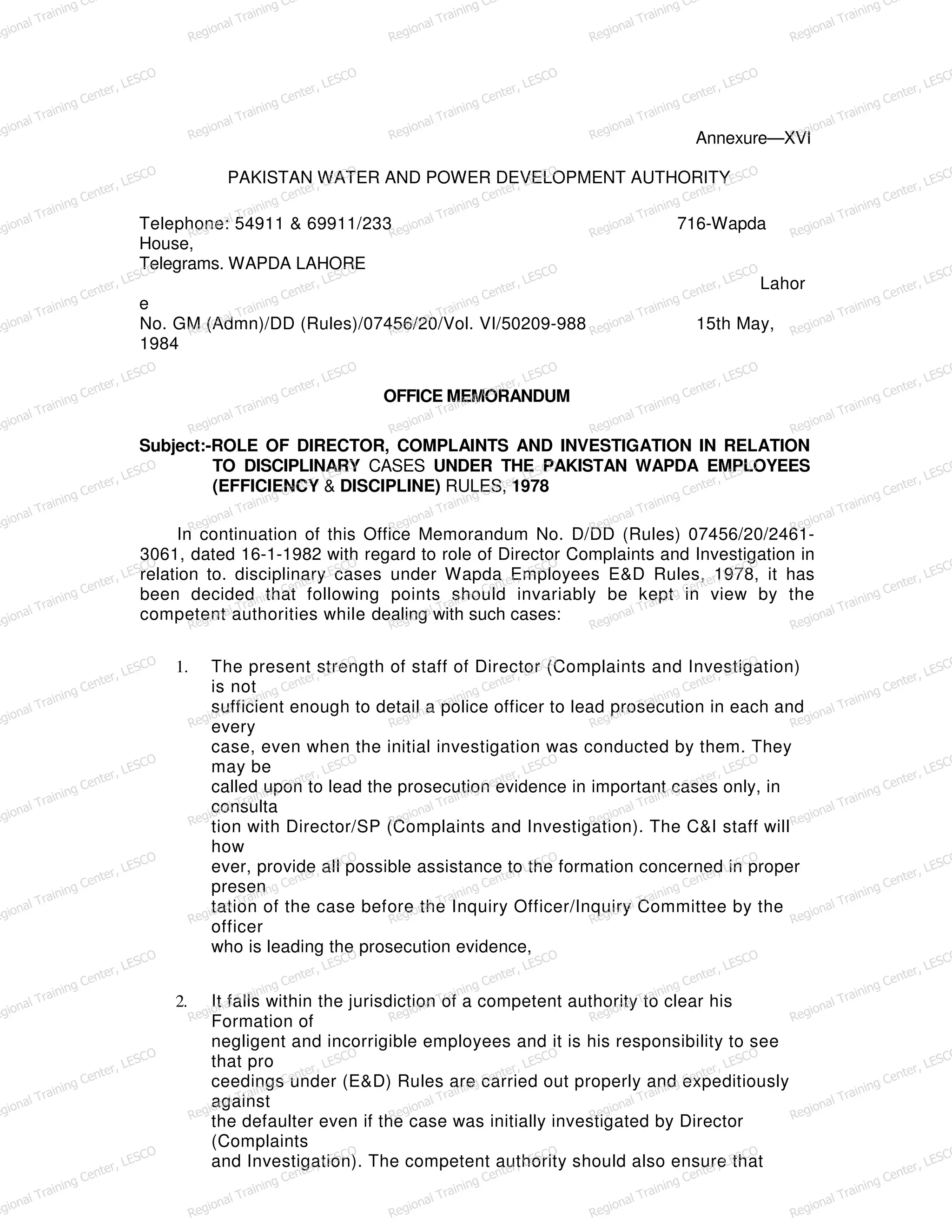Annexure—XVI
PAKISTAN WATER AND POWER DEVELOPMENT AUTHORITY
Telephone: 54911 & 69911/233 716-Wapda
House,
Telegrams. WAPDA LAHORE
Lahor
e
No. GM (Admn)/DD (Rules)/07456/20/Vol. VI/50209-988 15th May,
1984
OFFICE MEMORANDUM
Subject:-ROLE OF DIRECTOR, COMPLAINTS AND INVESTIGATION IN RELATION
TO DISCIPLINARY CASES UNDER THE PAKISTAN WAPDA EMPLOYEES
(EFFICIENCY & DISCIPLINE) RULES, 1978
In continuation of this Office Memorandum No. D/DD (Rules) 07456/20/2461-
3061, dated 16-1-1982 with regard to role of Director Complaints and Investigation in
relation to. disciplinary cases under Wapda Employees E&D Rules, 1978, it has
been decided that following points should invariably be kept in view by the
competent authorities while dealing with such cases:
1. The present strength of staff of Director (Complaints and Investigation)
is not
sufficient enough to detail a police officer to lead prosecution in each and
every
case, even when the initial investigation was conducted by them. They
may be
called upon to lead the prosecution evidence in important cases only, in
consulta
tion with Director/SP (Complaints and Investigation). The C&I staff will
how
ever, provide all possible assistance to the formation concerned in proper
presen
tation of the case before the Inquiry Officer/Inquiry Committee by the
officer
who is leading the prosecution evidence,
2. It falls within the jurisdiction of a competent authority to clear his
Formation of
negligent and incorrigible employees and it is his responsibility to see
that pro
ceedings under (E&D) Rules are carried out properly and expeditiously
against
the defaulter even if the case was initially investigated by Director
(Complaints
and Investigation). The competent authority should also ensure that
egional Training Ce
Regional Training Ce
Regional Training Ce
Regional Training Ce
Regional Training Ce
egional Training Center, LESCO
Regional Training Center, LESCO
Regional Training Center, LESCO
Regional Training Center, LESCO
Regional Training Center, LESCO
egional Training Center, LESCO
Regional Training Center, LESCO
Regional Training Center, LESCO
Regional Training Center, LESCO
Regional Training Center, LESCO
egional Training Center, LESCO
Regional Training Center, LESCO
Regional Training Center, LESCO
Regional Training Center, LESCO
Regional Training Center, LESCO
egional Training Center, LESCO
Regional Training Center, LESCO
Regional Training Center, LESCO
Regional Training Center, LESCO
Regional Training Center, LESCO
egional Training Center, LESCO
Regional Training Center, LESCO
Regional Training Center, LESCO
Regional Training Center, LESCO
Regional Training Center, LESCO
egional Training Center, LESCO
Regional Training Center, LESCO
Regional Training Center, LESCO
Regional Training Center, LESCO
Regional Training Center, LESCO
egional Training Center, LESCO
Regional Training Center, LESCO
Regional Training Center, LESCO
Regional Training Center, LESCO
Regional Training Center, LESCO
egional Training Center, LESCO
Regional Training Center, LESCO
Regional Training Center, LESCO
Regional Training Center, LESCO
Regional Training Center, LESCO
egional Training Center, LESCO
Regional Training Center, LESCO
Regional Training Center, LESCO
Regional Training Center, LESCO
Regional Training Center, LESCO
egional Training Center, LESCO
Regional Training Center, LESCO
Regional Training Center, LESCO
Regional Training Center, LESCO
Regional Training Center, LESCO
egional Training Center, LESCO
Regional Training Center, LESCO
Regional Training Center, LESCO
Regional Training Center, LESCO
Regional Training Center, LESCO
egional Training Center, LESCO
Regional Training Center, LESCO
Regional Training Center, LESCO
Regional Training Center, LESCO
Regional Training Center, LESCO
 