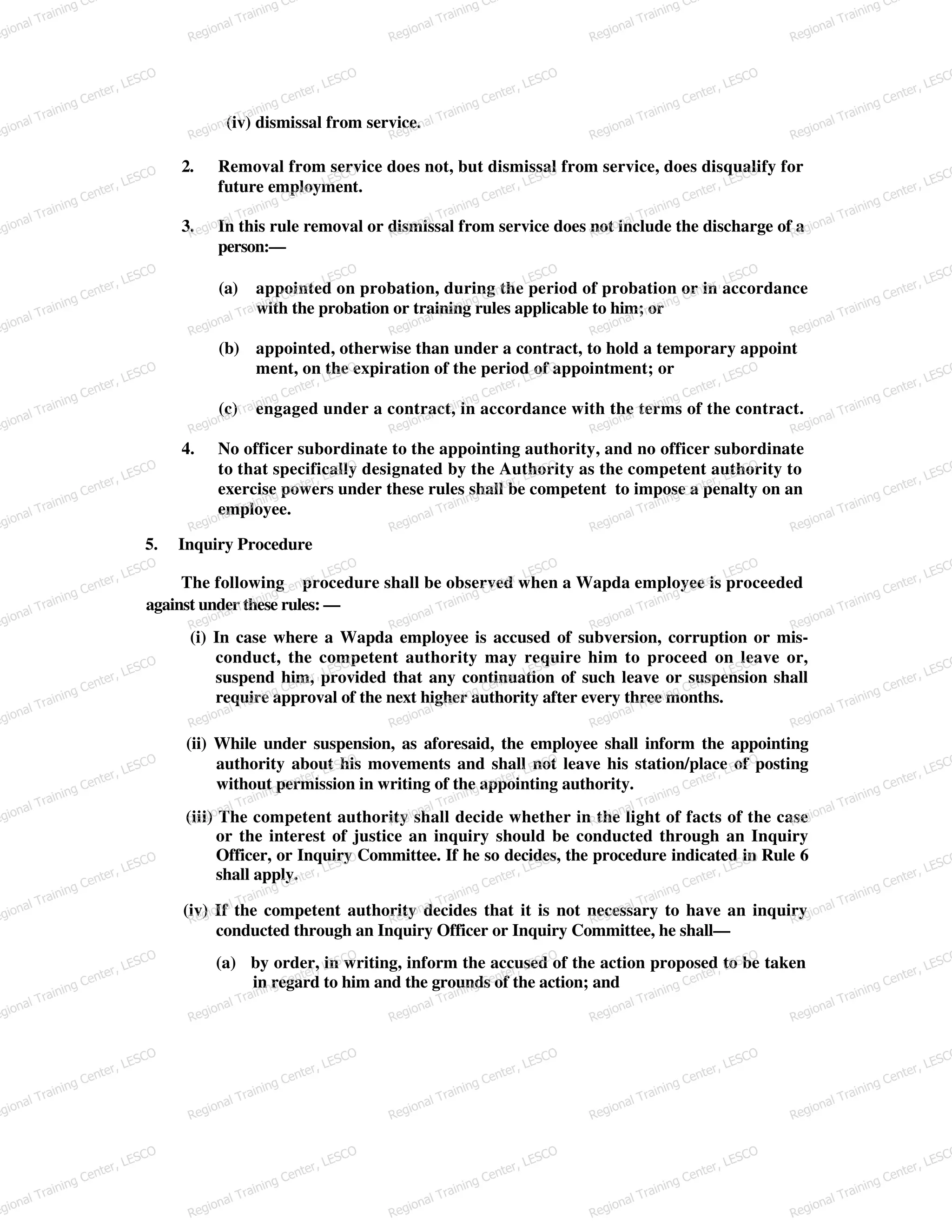 (iv) dismissal from service.
2. Removal from service does not, but dismissal from service, does disqualify for
future employment.
3. In this rule removal or dismissal from service does not include the discharge of a
person:—
(a) appointed on probation, during the period of probation or in accordance
with the probation or training rules applicable to him; or
(b) appointed, otherwise than under a contract, to hold a temporary appoint
ment, on the expiration of the period of appointment; or
(c) engaged under a contract, in accordance with the terms of the contract.
4. No officer subordinate to the appointing authority, and no officer subordinate
to that specifically designated by the Authority as the competent authority to
exercise powers under these rules shall be competent to impose a penalty on an
employee.
5. Inquiry Procedure
The following procedure shall be observed when a Wapda employee is proceeded
against under these rules: —
(i) In case where a Wapda employee is accused of subversion, corruption or mis-
conduct, the competent authority may require him to proceed on leave or,
suspend him, provided that any continuation of such leave or suspension shall
require approval of the next higher authority after every three months.
(ii) While under suspension, as aforesaid, the employee shall inform the appointing
authority about his movements and shall not leave his station/place of posting
without permission in writing of the appointing authority.
(iii) The competent authority shall decide whether in the light of facts of the case
or the interest of justice an inquiry should be conducted through an Inquiry
Officer, or Inquiry Committee. If he so decides, the procedure indicated in Rule 6
shall apply.
(iv) If the competent authority decides that it is not necessary to have an inquiry
conducted through an Inquiry Officer or Inquiry Committee, he shall—
(a) by order, in writing, inform the accused of the action proposed to be taken
in regard to him and the grounds of the action; and
egional Training Ce
Regional Training Ce
Regional Training Ce
Regional Training Ce
Regional Training Ce
egional Training Center, LESCO
Regional Training Center, LESCO
Regional Training Center, LESCO
Regional Training Center, LESCO
Regional Training Center, LESCO
egional Training Center, LESCO
Regional Training Center, LESCO
Regional Training Center, LESCO
Regional Training Center, LESCO
Regional Training Center, LESCO
egional Training Center, LESCO
Regional Training Center, LESCO
Regional Training Center, LESCO
Regional Training Center, LESCO
Regional Training Center, LESCO
egional Training Center, LESCO
Regional Training Center, LESCO
Regional Training Center, LESCO
Regional Training Center, LESCO
Regional Training Center, LESCO
egional Training Center, LESCO
Regional Training Center, LESCO
Regional Training Center, LESCO
Regional Training Center, LESCO
Regional Training Center, LESCO
egional Training Center, LESCO
Regional Training Center, LESCO
Regional Training Center, LESCO
Regional Training Center, LESCO
Regional Training Center, LESCO
egional Training Center, LESCO
Regional Training Center, LESCO
Regional Training Center, LESCO
Regional Training Center, LESCO
Regional Training Center, LESCO
egional Training Center, LESCO
Regional Training Center, LESCO
Regional Training Center, LESCO
Regional Training Center, LESCO
Regional Training Center, LESCO
egional Training Center, LESCO
Regional Training Center, LESCO
Regional Training Center, LESCO
Regional Training Center, LESCO
Regional Training Center, LESCO
egional Training Center, LESCO
Regional Training Center, LESCO
Regional Training Center, LESCO
Regional Training Center, LESCO
Regional Training Center, LESCO
egional Training Center, LESCO
Regional Training Center, LESCO
Regional Training Center, LESCO
Regional Training Center, LESCO
Regional Training Center, LESCO
egional Training Center, LESCO
Regional Training Center, LESCO
Regional Training Center, LESCO
Regional Training Center, LESCO
Regional Training Center, LESCO
 