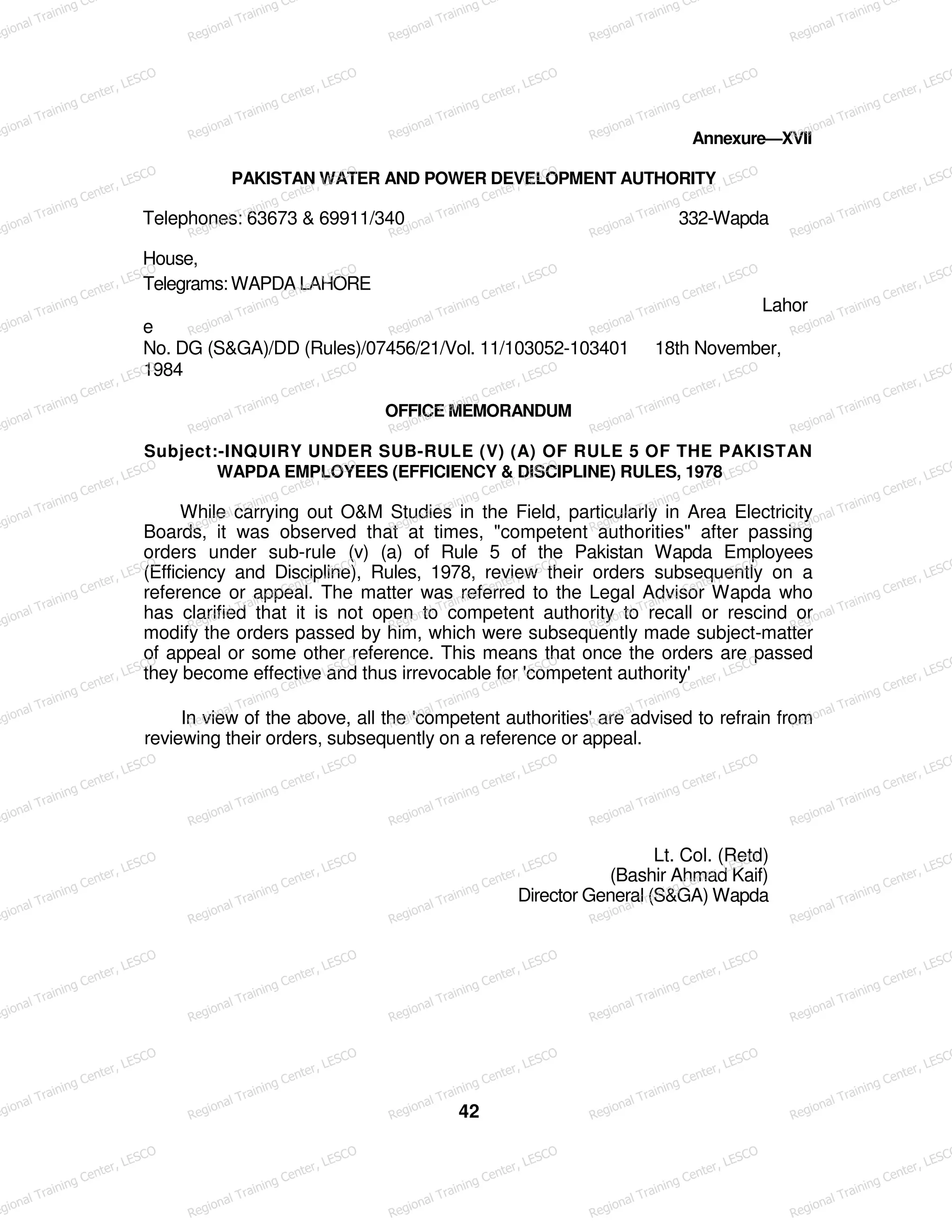 Annexure—XVII
PAKISTAN WATER AND POWER DEVELOPMENT AUTHORITY
Telephones: 63673 & 69911/340 332-Wapda
House,
Telegrams: WAPDA LAHORE
Lahor
e
No. DG (S&GA)/DD (Rules)/07456/21/Vol. 11/103052-103401 18th November,
1984
OFFICE MEMORANDUM
Subject:-INQUIRY UNDER SUB-RULE (V) (A) OF RULE 5 OF THE PAKISTAN
WAPDA EMPLOYEES (EFFICIENCY & DISCIPLINE) RULES, 1978
While carrying out O&M Studies in the Field, particularly in Area Electricity
Boards, it was observed that at times, "competent authorities" after passing
orders under sub-rule (v) (a) of Rule 5 of the Pakistan Wapda Employees
(Efficiency and Discipline), Rules, 1978, review their orders subsequently on a
reference or appeal. The matter was referred to the Legal Advisor Wapda who
has clarified that it is not open to competent authority to recall or rescind or
modify the orders passed by him, which were subsequently made subject-matter
of appeal or some other reference. This means that once the orders are passed
they become effective and thus irrevocable for 'competent authority'
In view of the above, all the 'competent authorities' are advised to refrain from
reviewing their orders, subsequently on a reference or appeal.
Lt. Col. (Retd)
(Bashir Ahmad Kaif)
Director General (S&GA) Wapda
42
egional Training Ce
Regional Training Ce
Regional Training Ce
Regional Training Ce
Regional Training Ce
egional Training Center, LESCO
Regional Training Center, LESCO
Regional Training Center, LESCO
Regional Training Center, LESCO
Regional Training Center, LESCO
egional Training Center, LESCO
Regional Training Center, LESCO
Regional Training Center, LESCO
Regional Training Center, LESCO
Regional Training Center, LESCO
egional Training Center, LESCO
Regional Training Center, LESCO
Regional Training Center, LESCO
Regional Training Center, LESCO
Regional Training Center, LESCO
egional Training Center, LESCO
Regional Training Center, LESCO
Regional Training Center, LESCO
Regional Training Center, LESCO
Regional Training Center, LESCO
egional Training Center, LESCO
Regional Training Center, LESCO
Regional Training Center, LESCO
Regional Training Center, LESCO
Regional Training Center, LESCO
egional Training Center, LESCO
Regional Training Center, LESCO
Regional Training Center, LESCO
Regional Training Center, LESCO
Regional Training Center, LESCO
egional Training Center, LESCO
Regional Training Center, LESCO
Regional Training Center, LESCO
Regional Training Center, LESCO
Regional Training Center, LESCO
egional Training Center, LESCO
Regional Training Center, LESCO
Regional Training Center, LESCO
Regional Training Center, LESCO
Regional Training Center, LESCO
egional Training Center, LESCO
Regional Training Center, LESCO
Regional Training Center, LESCO
Regional Training Center, LESCO
Regional Training Center, LESCO
egional Training Center, LESCO
Regional Training Center, LESCO
Regional Training Center, LESCO
Regional Training Center, LESCO
Regional Training Center, LESCO
egional Training Center, LESCO
Regional Training Center, LESCO
Regional Training Center, LESCO
Regional Training Center, LESCO
Regional Training Center, LESCO
egional Training Center, LESCO
Regional Training Center, LESCO
Regional Training Center, LESCO
Regional Training Center, LESCO
Regional Training Center, LESCO
 