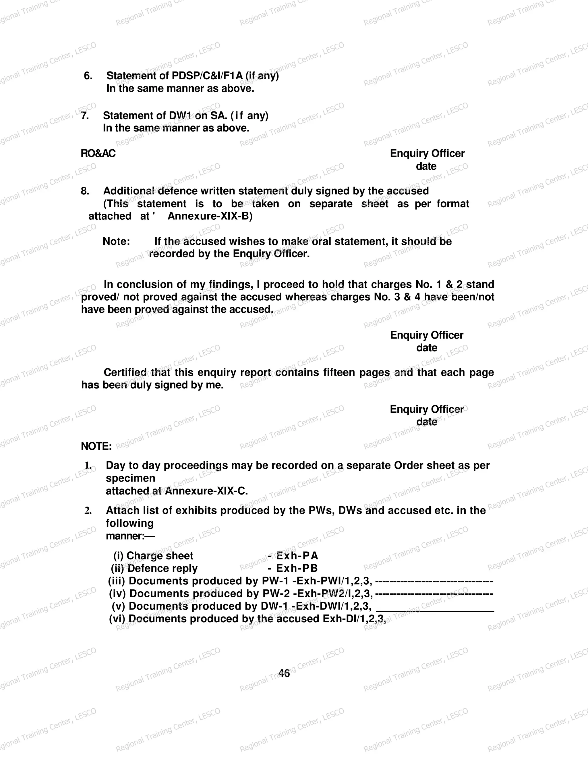 6. Statement of PDSP/C&I/F1A (if any)
In the same manner as above.
7. Statement of DW1 on SA. (if any)
In the same manner as above.
RO&AC Enquiry Officer
date
8. Additional defence written statement duly signed by the accused
(This statement is to be taken on separate sheet as per format
attached at ' Annexure-XIX-B)
Note: If the accused wishes to make oral statement, it should be
recorded by the Enquiry Officer.
In conclusion of my findings, I proceed to hold that charges No. 1 & 2 stand
proved/ not proved against the accused whereas charges No. 3 & 4 have been/not
have been proved against the accused.
Enquiry Officer
date
Certified that this enquiry report contains fifteen pages and that each page
has been duly signed by me.
Enquiry Officer
date
NOTE:
1. Day to day proceedings may be recorded on a separate Order sheet as per
specimen
attached at Annexure-XIX-C.
2. Attach list of exhibits produced by the PWs, DWs and accused etc. in the
following
manner:—
(i) Charge sheet - Exh-PA
(ii) Defence reply - Exh-PB
(iii) Documents produced by PW-1 -Exh-PWl/1,2,3, ---------------------------------
(iv) Documents produced by PW-2 -Exh-PW2/l,2,3, ---------------------------------
(v) Documents produced by DW-1 -Exh-DWl/1,2,3, ____________________
(vi) Documents produced by the accused Exh-Dl/1,2,3,
46
egional Training Ce
Regional Training Ce
Regional Training Ce
Regional Training Ce
Regional Training Ce
egional Training Center, LESCO
Regional Training Center, LESCO
Regional Training Center, LESCO
Regional Training Center, LESCO
Regional Training Center, LESCO
egional Training Center, LESCO
Regional Training Center, LESCO
Regional Training Center, LESCO
Regional Training Center, LESCO
Regional Training Center, LESCO
egional Training Center, LESCO
Regional Training Center, LESCO
Regional Training Center, LESCO
Regional Training Center, LESCO
Regional Training Center, LESCO
egional Training Center, LESCO
Regional Training Center, LESCO
Regional Training Center, LESCO
Regional Training Center, LESCO
Regional Training Center, LESCO
egional Training Center, LESCO
Regional Training Center, LESCO
Regional Training Center, LESCO
Regional Training Center, LESCO
Regional Training Center, LESCO
egional Training Center, LESCO
Regional Training Center, LESCO
Regional Training Center, LESCO
Regional Training Center, LESCO
Regional Training Center, LESCO
egional Training Center, LESCO
Regional Training Center, LESCO
Regional Training Center, LESCO
Regional Training Center, LESCO
Regional Training Center, LESCO
egional Training Center, LESCO
Regional Training Center, LESCO
Regional Training Center, LESCO
Regional Training Center, LESCO
Regional Training Center, LESCO
egional Training Center, LESCO
Regional Training Center, LESCO
Regional Training Center, LESCO
Regional Training Center, LESCO
Regional Training Center, LESCO
egional Training Center, LESCO
Regional Training Center, LESCO
Regional Training Center, LESCO
Regional Training Center, LESCO
Regional Training Center, LESCO
egional Training Center, LESCO
Regional Training Center, LESCO
Regional Training Center, LESCO
Regional Training Center, LESCO
Regional Training Center, LESCO
egional Training Center, LESCO
Regional Training Center, LESCO
Regional Training Center, LESCO
Regional Training Center, LESCO
Regional Training Center, LESCO
 