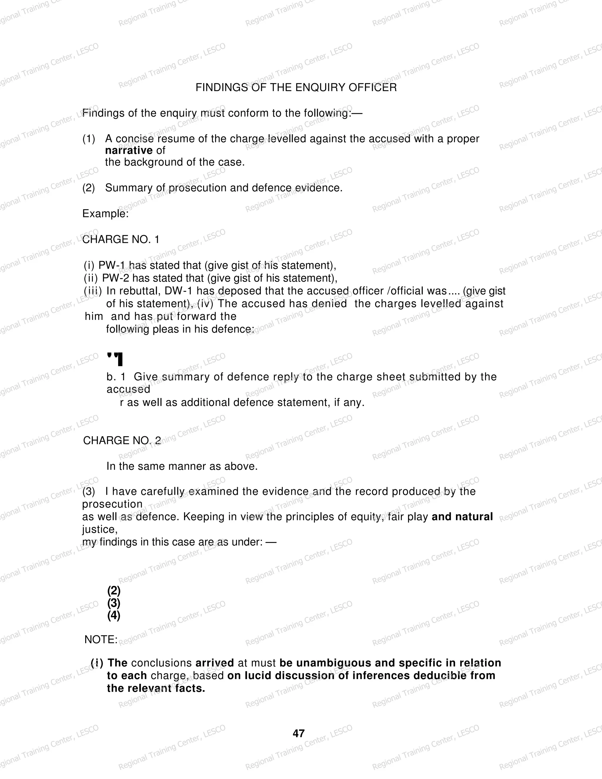 FINDINGS OF THE ENQUIRY OFFICER
Findings of the enquiry must conform to the following:—
(1) A concise resume of the charge levelled against the accused with a proper
narrative of
the background of the case.
(2) Summary of prosecution and defence evidence.
Example:
CHARGE NO. 1
(i) PW-1 has stated that (give gist of his statement),
(ii) PW-2 has stated that (give gist of his statement),
(iii) In rebuttal, DW-1 has deposed that the accused officer /official was.... (give gist
of his statement), (iv) The accused has denied the charges levelled against
him and has put forward the
following pleas in his defence:
"I
b. 1 Give summary of defence reply to the charge sheet submitted by the
accused
r as well as additional defence statement, if any.
CHARGE NO. 2
In the same manner as above.
(3) I have carefully examined the evidence and the record produced by the
prosecution
as well as defence. Keeping in view the principles of equity, fair play and natural
justice,
my findings in this case are as under: —
(2)
(3)
(4)
NOTE:
(i) The conclusions arrived at must be unambiguous and specific in relation
to each charge, based on lucid discussion of inferences deducible from
the relevant facts.
47
egional Training Ce
Regional Training Ce
Regional Training Ce
Regional Training Ce
Regional Training Ce
egional Training Center, LESCO
Regional Training Center, LESCO
Regional Training Center, LESCO
Regional Training Center, LESCO
Regional Training Center, LESCO
egional Training Center, LESCO
Regional Training Center, LESCO
Regional Training Center, LESCO
Regional Training Center, LESCO
Regional Training Center, LESCO
egional Training Center, LESCO
Regional Training Center, LESCO
Regional Training Center, LESCO
Regional Training Center, LESCO
Regional Training Center, LESCO
egional Training Center, LESCO
Regional Training Center, LESCO
Regional Training Center, LESCO
Regional Training Center, LESCO
Regional Training Center, LESCO
egional Training Center, LESCO
Regional Training Center, LESCO
Regional Training Center, LESCO
Regional Training Center, LESCO
Regional Training Center, LESCO
egional Training Center, LESCO
Regional Training Center, LESCO
Regional Training Center, LESCO
Regional Training Center, LESCO
Regional Training Center, LESCO
egional Training Center, LESCO
Regional Training Center, LESCO
Regional Training Center, LESCO
Regional Training Center, LESCO
Regional Training Center, LESCO
egional Training Center, LESCO
Regional Training Center, LESCO
Regional Training Center, LESCO
Regional Training Center, LESCO
Regional Training Center, LESCO
egional Training Center, LESCO
Regional Training Center, LESCO
Regional Training Center, LESCO
Regional Training Center, LESCO
Regional Training Center, LESCO
egional Training Center, LESCO
Regional Training Center, LESCO
Regional Training Center, LESCO
Regional Training Center, LESCO
Regional Training Center, LESCO
egional Training Center, LESCO
Regional Training Center, LESCO
Regional Training Center, LESCO
Regional Training Center, LESCO
Regional Training Center, LESCO
egional Training Center, LESCO
Regional Training Center, LESCO
Regional Training Center, LESCO
Regional Training Center, LESCO
Regional Training Center, LESCO
 