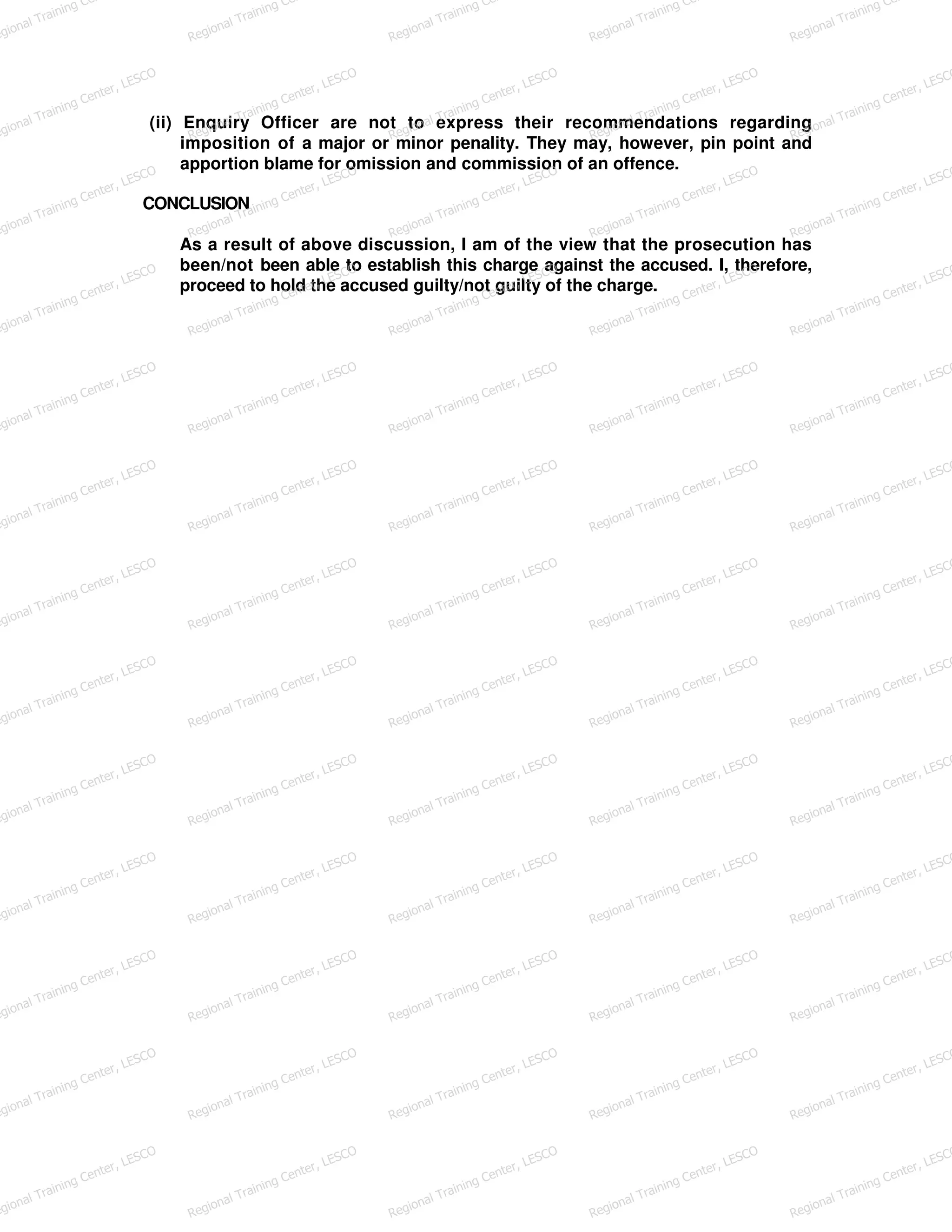 (ii) Enquiry Officer are not to express their recommendations regarding
imposition of a major or minor penality. They may, however, pin point and
apportion blame for omission and commission of an offence.
CONCLUSION
As a result of above discussion, I am of the view that the prosecution has
been/not been able to establish this charge against the accused. I, therefore,
proceed to hold the accused guilty/not guilty of the charge.
egional Training Ce
Regional Training Ce
Regional Training Ce
Regional Training Ce
Regional Training Ce
egional Training Center, LESCO
Regional Training Center, LESCO
Regional Training Center, LESCO
Regional Training Center, LESCO
Regional Training Center, LESCO
egional Training Center, LESCO
Regional Training Center, LESCO
Regional Training Center, LESCO
Regional Training Center, LESCO
Regional Training Center, LESCO
egional Training Center, LESCO
Regional Training Center, LESCO
Regional Training Center, LESCO
Regional Training Center, LESCO
Regional Training Center, LESCO
egional Training Center, LESCO
Regional Training Center, LESCO
Regional Training Center, LESCO
Regional Training Center, LESCO
Regional Training Center, LESCO
egional Training Center, LESCO
Regional Training Center, LESCO
Regional Training Center, LESCO
Regional Training Center, LESCO
Regional Training Center, LESCO
egional Training Center, LESCO
Regional Training Center, LESCO
Regional Training Center, LESCO
Regional Training Center, LESCO
Regional Training Center, LESCO
egional Training Center, LESCO
Regional Training Center, LESCO
Regional Training Center, LESCO
Regional Training Center, LESCO
Regional Training Center, LESCO
egional Training Center, LESCO
Regional Training Center, LESCO
Regional Training Center, LESCO
Regional Training Center, LESCO
Regional Training Center, LESCO
egional Training Center, LESCO
Regional Training Center, LESCO
Regional Training Center, LESCO
Regional Training Center, LESCO
Regional Training Center, LESCO
egional Training Center, LESCO
Regional Training Center, LESCO
Regional Training Center, LESCO
Regional Training Center, LESCO
Regional Training Center, LESCO
egional Training Center, LESCO
Regional Training Center, LESCO
Regional Training Center, LESCO
Regional Training Center, LESCO
Regional Training Center, LESCO
egional Training Center, LESCO
Regional Training Center, LESCO
Regional Training Center, LESCO
Regional Training Center, LESCO
Regional Training Center, LESCO
 