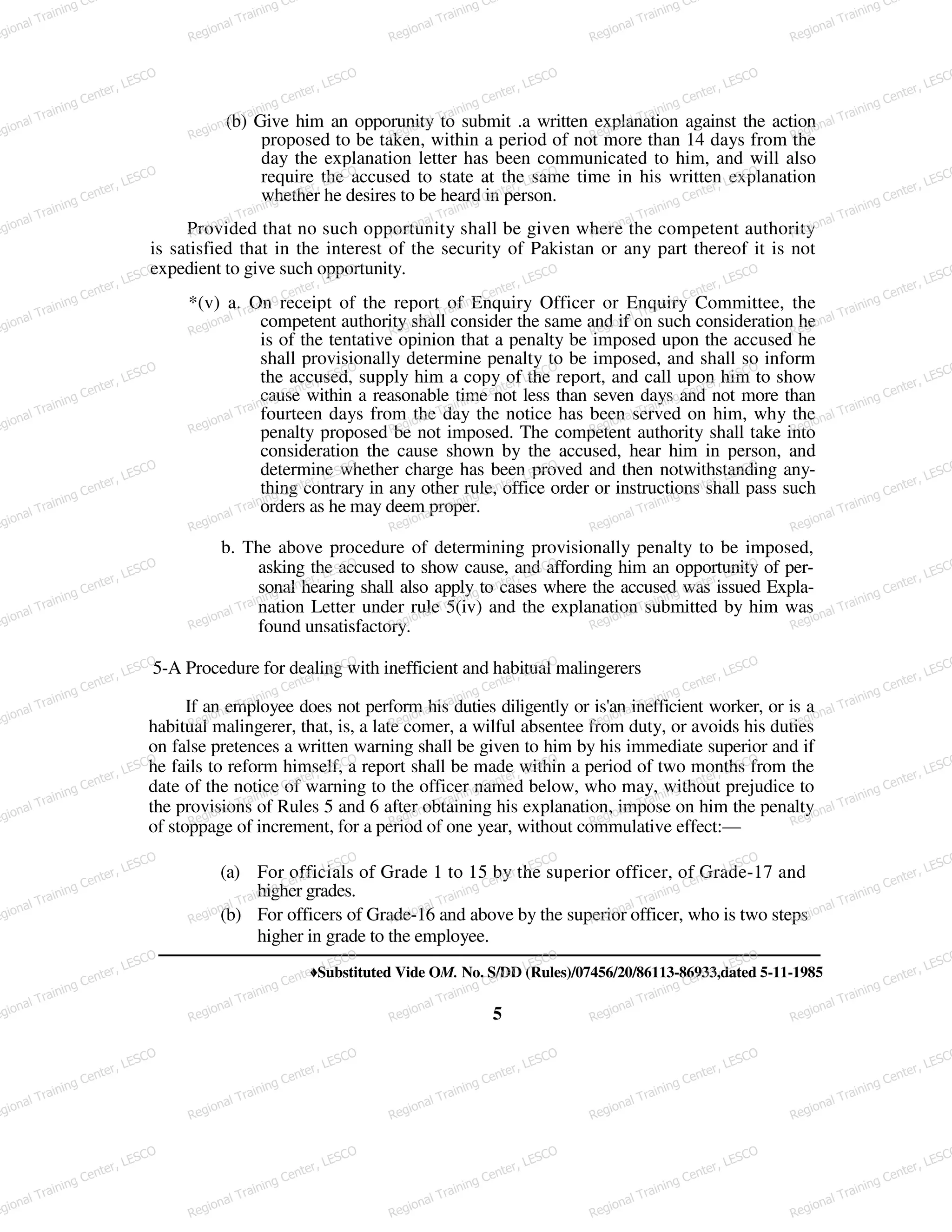 (b) Give him an opporunity to submit .a written explanation against the action
proposed to be taken, within a period of not more than 14 days from the
day the explanation letter has been communicated to him, and will also
require the accused to state at the same time in his written explanation
whether he desires to be heard in person.
Provided that no such opportunity shall be given where the competent authority
is satisfied that in the interest of the security of Pakistan or any part thereof it is not
expedient to give such opportunity.
*(v) a. On receipt of the report of Enquiry Officer or Enquiry Committee, the
competent authority shall consider the same and if on such consideration he
is of the tentative opinion that a penalty be imposed upon the accused he
shall provisionally determine penalty to be imposed, and shall so inform
the accused, supply him a copy of the report, and call upon him to show
cause within a reasonable time not less than seven days and not more than
fourteen days from the day the notice has been served on him, why the
penalty proposed be not imposed. The competent authority shall take into
consideration the cause shown by the accused, hear him in person, and
determine whether charge has been proved and then notwithstanding any-
thing contrary in any other rule, office order or instructions shall pass such
orders as he may deem proper.
b. The above procedure of determining provisionally penalty to be imposed,
asking the accused to show cause, and affording him an opportunity of per-
sonal hearing shall also apply to cases where the accused was issued Expla-
nation Letter under rule 5(iv) and the explanation submitted by him was
found unsatisfactory.
5-A Procedure for dealing with inefficient and habitual malingerers
If an employee does not perform his duties diligently or is'an inefficient worker, or is a
habitual malingerer, that, is, a late comer, a wilful absentee from duty, or avoids his duties
on false pretences a written warning shall be given to him by his immediate superior and if
he fails to reform himself, a report shall be made within a period of two months from the
date of the notice of warning to the officer named below, who may, without prejudice to
the provisions of Rules 5 and 6 after obtaining his explanation, impose on him the penalty
of stoppage of increment, for a period of one year, without commulative effect:—
(a) For officials of Grade 1 to 15 by the superior officer, of Grade-17 and
higher grades.
(b) For officers of Grade-16 and above by the superior officer, who is two steps
higher in grade to the employee.
♦Substituted Vide OM. No. S/DD (Rules)/07456/20/86113-86933,dated 5-11-1985
5
egional Training Ce
Regional Training Ce
Regional Training Ce
Regional Training Ce
Regional Training Ce
egional Training Center, LESCO
Regional Training Center, LESCO
Regional Training Center, LESCO
Regional Training Center, LESCO
Regional Training Center, LESCO
egional Training Center, LESCO
Regional Training Center, LESCO
Regional Training Center, LESCO
Regional Training Center, LESCO
Regional Training Center, LESCO
egional Training Center, LESCO
Regional Training Center, LESCO
Regional Training Center, LESCO
Regional Training Center, LESCO
Regional Training Center, LESCO
egional Training Center, LESCO
Regional Training Center, LESCO
Regional Training Center, LESCO
Regional Training Center, LESCO
Regional Training Center, LESCO
egional Training Center, LESCO
Regional Training Center, LESCO
Regional Training Center, LESCO
Regional Training Center, LESCO
Regional Training Center, LESCO
egional Training Center, LESCO
Regional Training Center, LESCO
Regional Training Center, LESCO
Regional Training Center, LESCO
Regional Training Center, LESCO
egional Training Center, LESCO
Regional Training Center, LESCO
Regional Training Center, LESCO
Regional Training Center, LESCO
Regional Training Center, LESCO
egional Training Center, LESCO
Regional Training Center, LESCO
Regional Training Center, LESCO
Regional Training Center, LESCO
Regional Training Center, LESCO
egional Training Center, LESCO
Regional Training Center, LESCO
Regional Training Center, LESCO
Regional Training Center, LESCO
Regional Training Center, LESCO
egional Training Center, LESCO
Regional Training Center, LESCO
Regional Training Center, LESCO
Regional Training Center, LESCO
Regional Training Center, LESCO
egional Training Center, LESCO
Regional Training Center, LESCO
Regional Training Center, LESCO
Regional Training Center, LESCO
Regional Training Center, LESCO
egional Training Center, LESCO
Regional Training Center, LESCO
Regional Training Center, LESCO
Regional Training Center, LESCO
Regional Training Center, LESCO
 