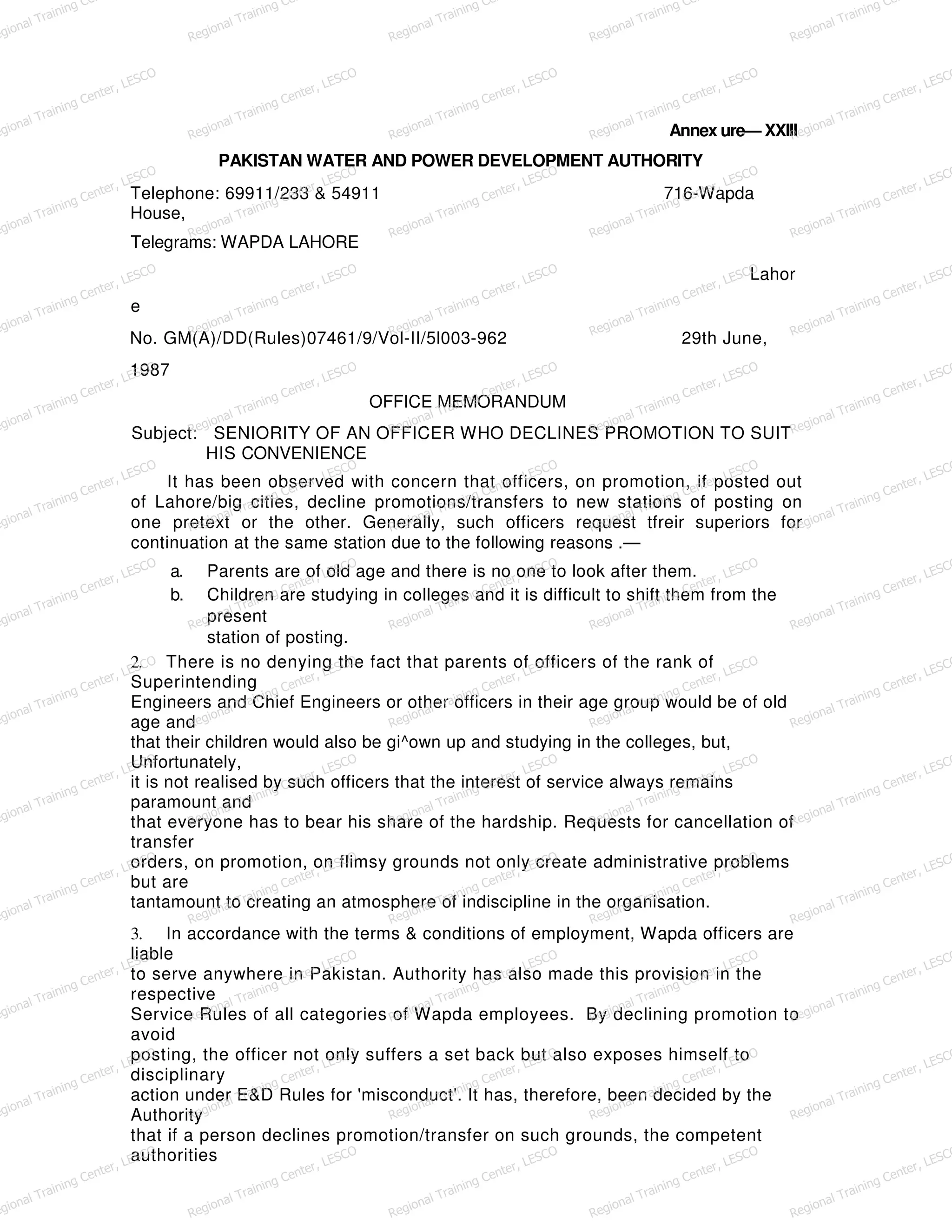 Annex ure— XXIII
PAKISTAN WATER AND POWER DEVELOPMENT AUTHORITY
Telephone: 69911/233 & 54911 716-Wapda
House,
Telegrams: WAPDA LAHORE
Lahor
e
No. GM(A)/DD(Rules)07461/9/Vol-II/5l003-962 29th June,
1987
OFFICE MEMORANDUM
Subject: SENIORITY OF AN OFFICER WHO DECLINES PROMOTION TO SUIT
HIS CONVENIENCE
It has been observed with concern that officers, on promotion, if posted out
of Lahore/big cities, decline promotions/transfers to new stations of posting on
one pretext or the other. Generally, such officers request tfreir superiors for
continuation at the same station due to the following reasons .—
a. Parents are of old age and there is no one to look after them.
b. Children are studying in colleges and it is difficult to shift them from the
present
station of posting.
2. There is no denying the fact that parents of officers of the rank of
Superintending
Engineers and Chief Engineers or other officers in their age group would be of old
age and
that their children would also be gi^own up and studying in the colleges, but,
Unfortunately,
it is not realised by such officers that the interest of service always remains
paramount and
that everyone has to bear his share of the hardship. Requests for cancellation of
transfer
orders, on promotion, on flimsy grounds not only create administrative problems
but are
tantamount to creating an atmosphere of indiscipline in the organisation.
3. In accordance with the terms & conditions of employment, Wapda officers are
liable
to serve anywhere in Pakistan. Authority has also made this provision in the
respective
Service Rules of all categories of Wapda employees. By declining promotion to
avoid
posting, the officer not only suffers a set back but also exposes himself to
disciplinary
action under E&D Rules for 'misconduct'. It has, therefore, been decided by the
Authority
that if a person declines promotion/transfer on such grounds, the competent
authorities
egional Training Ce
Regional Training Ce
Regional Training Ce
Regional Training Ce
Regional Training Ce
egional Training Center, LESCO
Regional Training Center, LESCO
Regional Training Center, LESCO
Regional Training Center, LESCO
Regional Training Center, LESCO
egional Training Center, LESCO
Regional Training Center, LESCO
Regional Training Center, LESCO
Regional Training Center, LESCO
Regional Training Center, LESCO
egional Training Center, LESCO
Regional Training Center, LESCO
Regional Training Center, LESCO
Regional Training Center, LESCO
Regional Training Center, LESCO
egional Training Center, LESCO
Regional Training Center, LESCO
Regional Training Center, LESCO
Regional Training Center, LESCO
Regional Training Center, LESCO
egional Training Center, LESCO
Regional Training Center, LESCO
Regional Training Center, LESCO
Regional Training Center, LESCO
Regional Training Center, LESCO
egional Training Center, LESCO
Regional Training Center, LESCO
Regional Training Center, LESCO
Regional Training Center, LESCO
Regional Training Center, LESCO
egional Training Center, LESCO
Regional Training Center, LESCO
Regional Training Center, LESCO
Regional Training Center, LESCO
Regional Training Center, LESCO
egional Training Center, LESCO
Regional Training Center, LESCO
Regional Training Center, LESCO
Regional Training Center, LESCO
Regional Training Center, LESCO
egional Training Center, LESCO
Regional Training Center, LESCO
Regional Training Center, LESCO
Regional Training Center, LESCO
Regional Training Center, LESCO
egional Training Center, LESCO
Regional Training Center, LESCO
Regional Training Center, LESCO
Regional Training Center, LESCO
Regional Training Center, LESCO
egional Training Center, LESCO
Regional Training Center, LESCO
Regional Training Center, LESCO
Regional Training Center, LESCO
Regional Training Center, LESCO
egional Training Center, LESCO
Regional Training Center, LESCO
Regional Training Center, LESCO
Regional Training Center, LESCO
Regional Training Center, LESCO
 