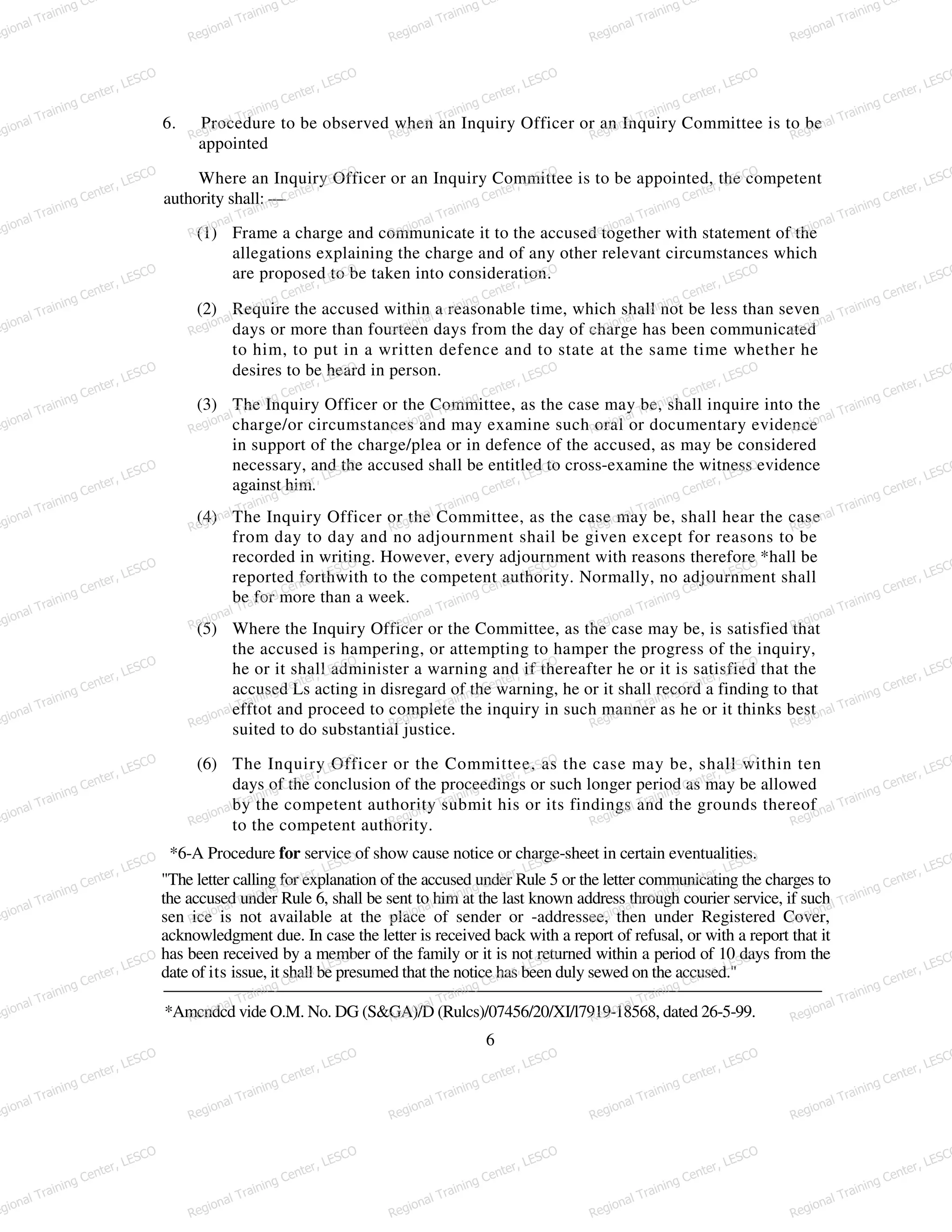 6. Procedure to be observed when an Inquiry Officer or an Inquiry Committee is to be
appointed
Where an Inquiry Officer or an Inquiry Committee is to be appointed, the competent
authority shall: —
(1) Frame a charge and communicate it to the accused together with statement of the
allegations explaining the charge and of any other relevant circumstances which
are proposed to be taken into consideration.
(2) Require the accused within a reasonable time, which shall not be less than seven
days or more than fourteen days from the day of charge has been communicated
to him, to put in a written defence and to state at the same time whether he
desires to be heard in person.
(3) The Inquiry Officer or the Committee, as the case may be, shall inquire into the
charge/or circumstances and may examine such oral or documentary evidence
in support of the charge/plea or in defence of the accused, as may be considered
necessary, and the accused shall be entitled to cross-examine the witness evidence
against him.
(4) The Inquiry Officer or the Committee, as the case may be, shall hear the case
from day to day and no adjournment shail be given except for reasons to be
recorded in writing. However, every adjournment with reasons therefore *hall be
reported forthwith to the competent authority. Normally, no adjournment shall
be for more than a week.
(5) Where the Inquiry Officer or the Committee, as the case may be, is satisfied that
the accused is hampering, or attempting to hamper the progress of the inquiry,
he or it shall administer a warning and if thereafter he or it is satisfied that the
accused Ls acting in disregard of the warning, he or it shall record a finding to that
efftot and proceed to complete the inquiry in such manner as he or it thinks best
suited to do substantial justice.
(6) The Inquiry Officer or the Committee, as the case may be, shall within ten
days of the conclusion of the proceedings or such longer period as may be allowed
by the competent authority submit his or its findings and the grounds thereof
to the competent authority.
*6-A Procedure for service of show cause notice or charge-sheet in certain eventualities.
"The letter calling for explanation of the accused under Rule 5 or the letter communicating the charges to
the accused under Rule 6, shall be sent to him at the last known address through courier service, if such
sen ice is not available at the place of sender or -addressee, then under Registered Cover,
acknowledgment due. In case the letter is received back with a report of refusal, or with a report that it
has been received by a member of the family or it is not returned within a period of 10 days from the
date of its issue, it shall be presumed that the notice has been duly sewed on the accused."
*Amcndcd vide O.M. No. DG (S&GA)/D (Rulcs)/07456/20/XI/l7919-18568, dated 26-5-99.
6
egional Training Ce
Regional Training Ce
Regional Training Ce
Regional Training Ce
Regional Training Ce
egional Training Center, LESCO
Regional Training Center, LESCO
Regional Training Center, LESCO
Regional Training Center, LESCO
Regional Training Center, LESCO
egional Training Center, LESCO
Regional Training Center, LESCO
Regional Training Center, LESCO
Regional Training Center, LESCO
Regional Training Center, LESCO
egional Training Center, LESCO
Regional Training Center, LESCO
Regional Training Center, LESCO
Regional Training Center, LESCO
Regional Training Center, LESCO
egional Training Center, LESCO
Regional Training Center, LESCO
Regional Training Center, LESCO
Regional Training Center, LESCO
Regional Training Center, LESCO
egional Training Center, LESCO
Regional Training Center, LESCO
Regional Training Center, LESCO
Regional Training Center, LESCO
Regional Training Center, LESCO
egional Training Center, LESCO
Regional Training Center, LESCO
Regional Training Center, LESCO
Regional Training Center, LESCO
Regional Training Center, LESCO
egional Training Center, LESCO
Regional Training Center, LESCO
Regional Training Center, LESCO
Regional Training Center, LESCO
Regional Training Center, LESCO
egional Training Center, LESCO
Regional Training Center, LESCO
Regional Training Center, LESCO
Regional Training Center, LESCO
Regional Training Center, LESCO
egional Training Center, LESCO
Regional Training Center, LESCO
Regional Training Center, LESCO
Regional Training Center, LESCO
Regional Training Center, LESCO
egional Training Center, LESCO
Regional Training Center, LESCO
Regional Training Center, LESCO
Regional Training Center, LESCO
Regional Training Center, LESCO
egional Training Center, LESCO
Regional Training Center, LESCO
Regional Training Center, LESCO
Regional Training Center, LESCO
Regional Training Center, LESCO
egional Training Center, LESCO
Regional Training Center, LESCO
Regional Training Center, LESCO
Regional Training Center, LESCO
Regional Training Center, LESCO
 