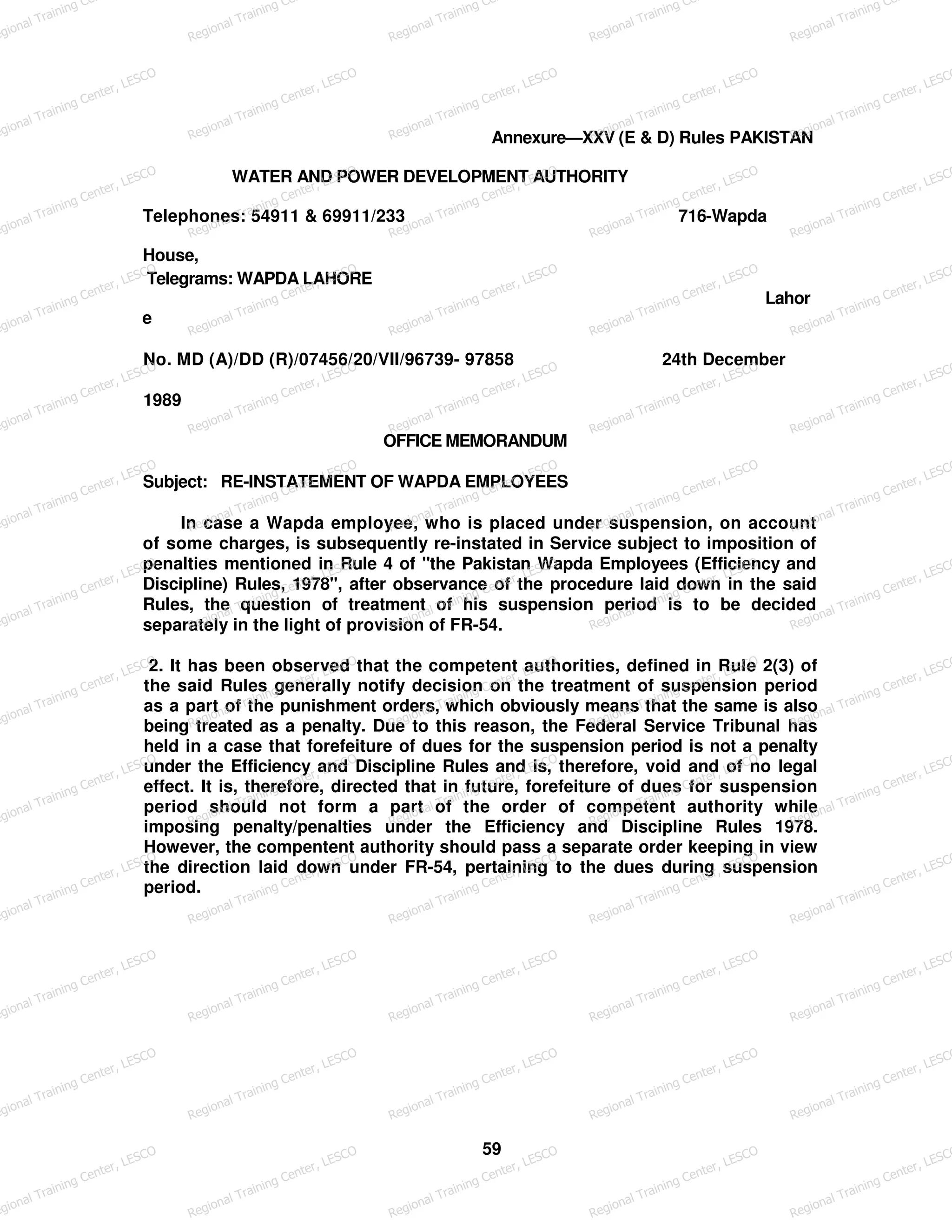 Annexure—XXV (E & D) Rules PAKISTAN
WATER AND POWER DEVELOPMENT AUTHORITY
Telephones: 54911 & 69911/233 716-Wapda
House,
Telegrams: WAPDA LAHORE
Lahor
e
No. MD (A)/DD (R)/07456/20/VII/96739- 97858 24th December
1989
OFFICE MEMORANDUM
Subject: RE-INSTATEMENT OF WAPDA EMPLOYEES
In case a Wapda employee, who is placed under suspension, on account
of some charges, is subsequently re-instated in Service subject to imposition of
penalties mentioned in Rule 4 of "the Pakistan Wapda Employees (Efficiency and
Discipline) Rules, 1978", after observance of the procedure laid down in the said
Rules, the question of treatment of his suspension period is to be decided
separately in the light of provision of FR-54.
2. It has been observed that the competent authorities, defined in Rule 2(3) of
the said Rules generally notify decision on the treatment of suspension period
as a part of the punishment orders, which obviously means that the same is also
being treated as a penalty. Due to this reason, the Federal Service Tribunal has
held in a case that forefeiture of dues for the suspension period is not a penalty
under the Efficiency and Discipline Rules and is, therefore, void and of no legal
effect. It is, therefore, directed that in future, forefeiture of dues for suspension
period should not form a part of the order of competent authority while
imposing penalty/penalties under the Efficiency and Discipline Rules 1978.
However, the compentent authority should pass a separate order keeping in view
the direction laid down under FR-54, pertaining to the dues during suspension
period.
59
egional Training Ce
Regional Training Ce
Regional Training Ce
Regional Training Ce
Regional Training Ce
egional Training Center, LESCO
Regional Training Center, LESCO
Regional Training Center, LESCO
Regional Training Center, LESCO
Regional Training Center, LESCO
egional Training Center, LESCO
Regional Training Center, LESCO
Regional Training Center, LESCO
Regional Training Center, LESCO
Regional Training Center, LESCO
egional Training Center, LESCO
Regional Training Center, LESCO
Regional Training Center, LESCO
Regional Training Center, LESCO
Regional Training Center, LESCO
egional Training Center, LESCO
Regional Training Center, LESCO
Regional Training Center, LESCO
Regional Training Center, LESCO
Regional Training Center, LESCO
egional Training Center, LESCO
Regional Training Center, LESCO
Regional Training Center, LESCO
Regional Training Center, LESCO
Regional Training Center, LESCO
egional Training Center, LESCO
Regional Training Center, LESCO
Regional Training Center, LESCO
Regional Training Center, LESCO
Regional Training Center, LESCO
egional Training Center, LESCO
Regional Training Center, LESCO
Regional Training Center, LESCO
Regional Training Center, LESCO
Regional Training Center, LESCO
egional Training Center, LESCO
Regional Training Center, LESCO
Regional Training Center, LESCO
Regional Training Center, LESCO
Regional Training Center, LESCO
egional Training Center, LESCO
Regional Training Center, LESCO
Regional Training Center, LESCO
Regional Training Center, LESCO
Regional Training Center, LESCO
egional Training Center, LESCO
Regional Training Center, LESCO
Regional Training Center, LESCO
Regional Training Center, LESCO
Regional Training Center, LESCO
egional Training Center, LESCO
Regional Training Center, LESCO
Regional Training Center, LESCO
Regional Training Center, LESCO
Regional Training Center, LESCO
egional Training Center, LESCO
Regional Training Center, LESCO
Regional Training Center, LESCO
Regional Training Center, LESCO
Regional Training Center, LESCO
 