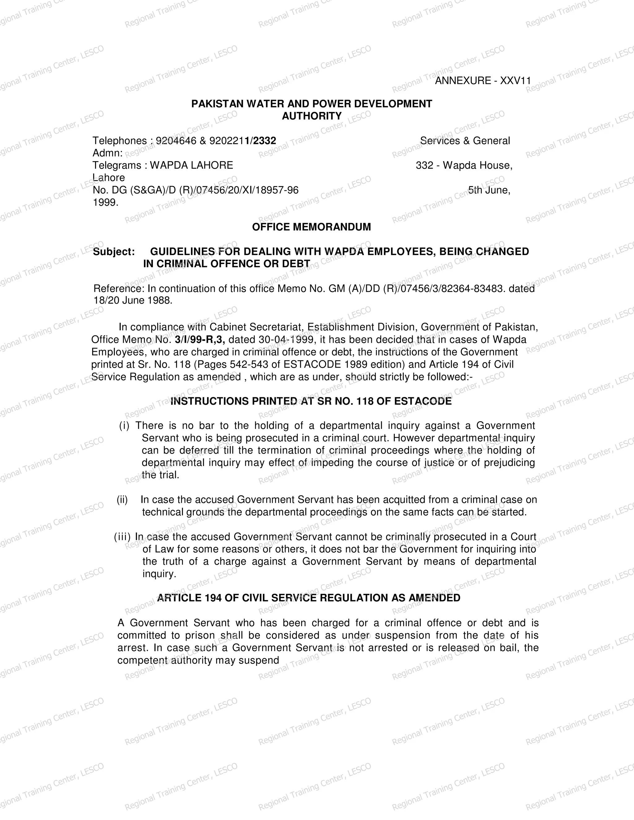 ANNEXURE - XXV11
PAKISTAN WATER AND POWER DEVELOPMENT
AUTHORITY
Telephones : 9204646 & 9202211/2332 Services & General
Admn:
Telegrams : WAPDA LAHORE 332 - Wapda House,
Lahore
No. DG (S&GA)/D (R)/07456/20/XI/18957-96 5th June,
1999.
OFFICE MEMORANDUM
Subject: GUIDELINES FOR DEALING WITH WAPDA EMPLOYEES, BEING CHANGED
IN CRIMINAL OFFENCE OR DEBT
Reference: In continuation of this office Memo No. GM (A)/DD (R)/07456/3/82364-83483. dated
18/20 June 1988.
In compliance with Cabinet Secretariat, Establishment Division, Government of Pakistan,
Office Memo No. 3/l/99-R,3, dated 30-04-1999, it has been decided that in cases of Wapda
Employees, who are charged in criminal offence or debt, the instructions of the Government
printed at Sr. No. 118 (Pages 542-543 of ESTACODE 1989 edition) and Article 194 of Civil
Service Regulation as amended , which are as under, should strictly be followed:-
INSTRUCTIONS PRINTED AT SR NO. 118 OF ESTACODE
(i) There is no bar to the holding of a departmental inquiry against a Government
Servant who is being prosecuted in a criminal court. However departmental inquiry
can be deferred till the termination of criminal proceedings where the holding of
departmental inquiry may effect of impeding the course of justice or of prejudicing
the trial.
(ii) In case the accused Government Servant has been acquitted from a criminal case on
technical grounds the departmental proceedings on the same facts can be started.
(iii) In case the accused Government Servant cannot be criminally prosecuted in a Court
of Law for some reasons or others, it does not bar the Government for inquiring into
the truth of a charge against a Government Servant by means of departmental
inquiry.
ARTICLE 194 OF CIVIL SERVICE REGULATION AS AMENDED
A Government Servant who has been charged for a criminal offence or debt and is
committed to prison shall be considered as under suspension from the date of his
arrest. In case such a Government Servant is not arrested or is released on bail, the
competent authority may suspend
egional Training Ce
Regional Training Ce
Regional Training Ce
Regional Training Ce
Regional Training Ce
egional Training Center, LESCO
Regional Training Center, LESCO
Regional Training Center, LESCO
Regional Training Center, LESCO
Regional Training Center, LESCO
egional Training Center, LESCO
Regional Training Center, LESCO
Regional Training Center, LESCO
Regional Training Center, LESCO
Regional Training Center, LESCO
egional Training Center, LESCO
Regional Training Center, LESCO
Regional Training Center, LESCO
Regional Training Center, LESCO
Regional Training Center, LESCO
egional Training Center, LESCO
Regional Training Center, LESCO
Regional Training Center, LESCO
Regional Training Center, LESCO
Regional Training Center, LESCO
egional Training Center, LESCO
Regional Training Center, LESCO
Regional Training Center, LESCO
Regional Training Center, LESCO
Regional Training Center, LESCO
egional Training Center, LESCO
Regional Training Center, LESCO
Regional Training Center, LESCO
Regional Training Center, LESCO
Regional Training Center, LESCO
egional Training Center, LESCO
Regional Training Center, LESCO
Regional Training Center, LESCO
Regional Training Center, LESCO
Regional Training Center, LESCO
egional Training Center, LESCO
Regional Training Center, LESCO
Regional Training Center, LESCO
Regional Training Center, LESCO
Regional Training Center, LESCO
egional Training Center, LESCO
Regional Training Center, LESCO
Regional Training Center, LESCO
Regional Training Center, LESCO
Regional Training Center, LESCO
egional Training Center, LESCO
Regional Training Center, LESCO
Regional Training Center, LESCO
Regional Training Center, LESCO
Regional Training Center, LESCO
egional Training Center, LESCO
Regional Training Center, LESCO
Regional Training Center, LESCO
Regional Training Center, LESCO
Regional Training Center, LESCO
egional Training Center, LESCO
Regional Training Center, LESCO
Regional Training Center, LESCO
Regional Training Center, LESCO
Regional Training Center, LESCO
 