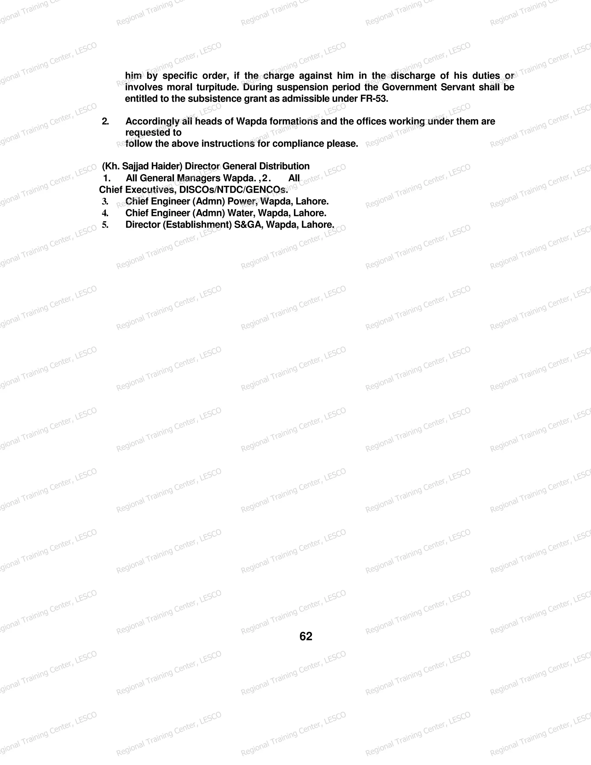 him by specific order, if the charge against him in the discharge of his duties or
involves moral turpitude. During suspension period the Government Servant shall be
entitled to the subsistence grant as admissible under FR-53.
2. Accordingly all heads of Wapda formations and the offices working under them are
requested to
follow the above instructions for compliance please.
(Kh. Sajjad Haider) Director General Distribution
1. All General Managers Wapda. ,2. All
Chief Executives, DISCOs/NTDC/GENCOs.
3. Chief Engineer (Admn) Power, Wapda, Lahore.
4. Chief Engineer (Admn) Water, Wapda, Lahore.
5. Director (Establishment) S&GA, Wapda, Lahore.
62
egional Training Ce
Regional Training Ce
Regional Training Ce
Regional Training Ce
Regional Training Ce
egional Training Center, LESCO
Regional Training Center, LESCO
Regional Training Center, LESCO
Regional Training Center, LESCO
Regional Training Center, LESCO
egional Training Center, LESCO
Regional Training Center, LESCO
Regional Training Center, LESCO
Regional Training Center, LESCO
Regional Training Center, LESCO
egional Training Center, LESCO
Regional Training Center, LESCO
Regional Training Center, LESCO
Regional Training Center, LESCO
Regional Training Center, LESCO
egional Training Center, LESCO
Regional Training Center, LESCO
Regional Training Center, LESCO
Regional Training Center, LESCO
Regional Training Center, LESCO
egional Training Center, LESCO
Regional Training Center, LESCO
Regional Training Center, LESCO
Regional Training Center, LESCO
Regional Training Center, LESCO
egional Training Center, LESCO
Regional Training Center, LESCO
Regional Training Center, LESCO
Regional Training Center, LESCO
Regional Training Center, LESCO
egional Training Center, LESCO
Regional Training Center, LESCO
Regional Training Center, LESCO
Regional Training Center, LESCO
Regional Training Center, LESCO
egional Training Center, LESCO
Regional Training Center, LESCO
Regional Training Center, LESCO
Regional Training Center, LESCO
Regional Training Center, LESCO
egional Training Center, LESCO
Regional Training Center, LESCO
Regional Training Center, LESCO
Regional Training Center, LESCO
Regional Training Center, LESCO
egional Training Center, LESCO
Regional Training Center, LESCO
Regional Training Center, LESCO
Regional Training Center, LESCO
Regional Training Center, LESCO
egional Training Center, LESCO
Regional Training Center, LESCO
Regional Training Center, LESCO
Regional Training Center, LESCO
Regional Training Center, LESCO
egional Training Center, LESCO
Regional Training Center, LESCO
Regional Training Center, LESCO
Regional Training Center, LESCO
Regional Training Center, LESCO
 