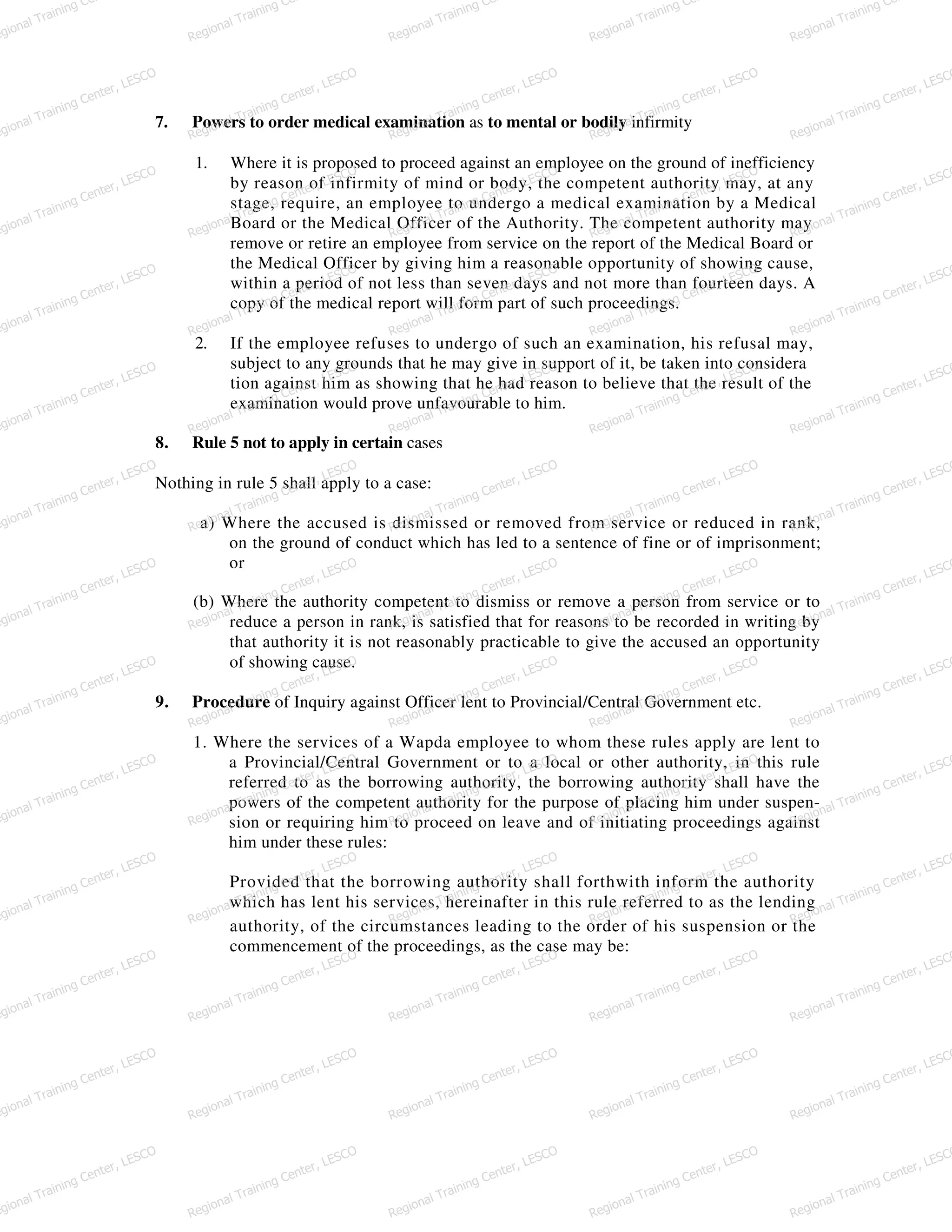 7. Powers to order medical examination as to mental or bodily infirmity
1. Where it is proposed to proceed against an employee on the ground of inefficiency
by reason of infirmity of mind or body, the competent authority may, at any
stage, require, an employee to undergo a medical examination by a Medical
Board or the Medical Officer of the Authority. The competent authority may
remove or retire an employee from service on the report of the Medical Board or
the Medical Officer by giving him a reasonable opportunity of showing cause,
within a period of not less than seven days and not more than fourteen days. A
copy of the medical report will form part of such proceedings.
2. If the employee refuses to undergo of such an examination, his refusal may,
subject to any grounds that he may give in support of it, be taken into considera
tion against him as showing that he had reason to believe that the result of the
examination would prove unfavourable to him.
8. Rule 5 not to apply in certain cases
Nothing in rule 5 shall apply to a case:
a) Where the accused is dismissed or removed from service or reduced in rank,
on the ground of conduct which has led to a sentence of fine or of imprisonment;
or
(b) Where the authority competent to dismiss or remove a person from service or to
reduce a person in rank, is satisfied that for reasons to be recorded in writing by
that authority it is not reasonably practicable to give the accused an opportunity
of showing cause.
9. Procedure of Inquiry against Officer lent to Provincial/Central Government etc.
1. Where the services of a Wapda employee to whom these rules apply are lent to
a Provincial/Central Government or to a local or other authority, in this rule
referred to as the borrowing authority, the borrowing authority shall have the
powers of the competent authority for the purpose of placing him under suspen-
sion or requiring him to proceed on leave and of initiating proceedings against
him under these rules:
Provided that the borrowing authority shall forthwith inform the authority
which has lent his services, hereinafter in this rule referred to as the lending
authority, of the circumstances leading to the order of his suspension or the
commencement of the proceedings, as the case may be:
egional Training Ce
Regional Training Ce
Regional Training Ce
Regional Training Ce
Regional Training Ce
egional Training Center, LESCO
Regional Training Center, LESCO
Regional Training Center, LESCO
Regional Training Center, LESCO
Regional Training Center, LESCO
egional Training Center, LESCO
Regional Training Center, LESCO
Regional Training Center, LESCO
Regional Training Center, LESCO
Regional Training Center, LESCO
egional Training Center, LESCO
Regional Training Center, LESCO
Regional Training Center, LESCO
Regional Training Center, LESCO
Regional Training Center, LESCO
egional Training Center, LESCO
Regional Training Center, LESCO
Regional Training Center, LESCO
Regional Training Center, LESCO
Regional Training Center, LESCO
egional Training Center, LESCO
Regional Training Center, LESCO
Regional Training Center, LESCO
Regional Training Center, LESCO
Regional Training Center, LESCO
egional Training Center, LESCO
Regional Training Center, LESCO
Regional Training Center, LESCO
Regional Training Center, LESCO
Regional Training Center, LESCO
egional Training Center, LESCO
Regional Training Center, LESCO
Regional Training Center, LESCO
Regional Training Center, LESCO
Regional Training Center, LESCO
egional Training Center, LESCO
Regional Training Center, LESCO
Regional Training Center, LESCO
Regional Training Center, LESCO
Regional Training Center, LESCO
egional Training Center, LESCO
Regional Training Center, LESCO
Regional Training Center, LESCO
Regional Training Center, LESCO
Regional Training Center, LESCO
egional Training Center, LESCO
Regional Training Center, LESCO
Regional Training Center, LESCO
Regional Training Center, LESCO
Regional Training Center, LESCO
egional Training Center, LESCO
Regional Training Center, LESCO
Regional Training Center, LESCO
Regional Training Center, LESCO
Regional Training Center, LESCO
egional Training Center, LESCO
Regional Training Center, LESCO
Regional Training Center, LESCO
Regional Training Center, LESCO
Regional Training Center, LESCO
 