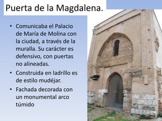Puerta de la Magdalena.
• Comunicaba el Palacio
de María de Molina con
la ciudad, a través de la
muralla. Su carácter es
defensivo, con puertas
no alineadas.
• Construida en ladrillo es
de estilo mudéjar.
• Fachada decorada con
un monumental arco
túmido
 