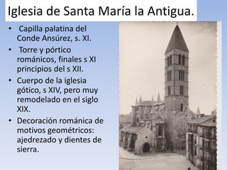Iglesia de Santa María la Antigua.
• Capilla palatina del
Conde Ansúrez, s. XI.
• Torre y pórtico
románicos, finales s XI
principios del s XII.
• Cuerpo de la iglesia
gótico, s XIV, pero muy
remodelado en el siglo
XIX.
• Decoración románica de
motivos geométricos:
ajedrezado y dientes de
sierra.
 