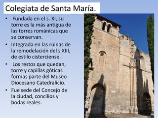Colegiata de Santa María.
• Fundada en el s. XI, su
torre es la más antigua de
las torres románicas que
se conservan.
• Integrada en las ruinas de
la remodelación del s XIII,
de estilo cisterciense.
• Los restos que quedan,
torre y capillas góticas
formas parte del Museo
Diocesano Catedralicio.
• Fue sede del Concejo de
la ciudad, concilios y
bodas reales.
 