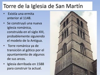 Torre de la Iglesia de San Martín
• Existía una ermita
anterior al 1148.
• Se construyó una nueva
iglesia románica,
construida en el siglo XIII,
probablemente siguiendo
el modelo de la Antigua.
• Torre románica ya de
transición al gótico por el
apuntamiento de algunos
de sus arcos.
• Iglesia derribada en 1588
para construir la actual.
 