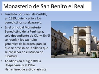 Monasterio de San Benito el Real
• Fundado por Juan I de Castilla,
en 1389, quien cedió a los
benedictinos su alcazarejo.
• Es el principal Monasterio
Benedictino de la Península,
solo dependiente de Cluny. En él
se reunían los capítulos
generales de la orden, para lo
que se precisó de la sillería que
se conserva en el Museo de
Escultura.
• Añadidos en el siglo XVI la
Hospedería, y el Patio
Herreriano, de estilo clasicista.
 