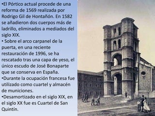 •El Pórtico actual procede de una
reforma de 1569 realizada por
Rodrigo Gil de Hontañón. En 1582
se añadieron dos cuerpos más de
ladrillo, eliminados a mediados del
siglo XIX.
• Sobre el arco carpanel de la
puerta, en una reciente
restauración de 1996, se ha
rescatado tras una capa de yeso, el
único escudo de José Bonaparte
que se conserva en España.
•Durante la ocupación francesa fue
utilizado como cuartel y almacén
de municiones.
•Desamortizado en el siglo XIX, en
el siglo XX fue es Cuartel de San
Quintín.
 