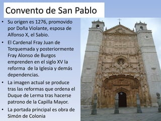 Convento de San Pablo
• Su origen es 1276, promovido
por Doña Violante, esposa de
Alfonso X, el Sabio.
• El Cardenal Fray Juan de
Torquemada y posteriormente
Fray Alonso de Burgos
emprenden en el siglo XV la
reforma de la Iglesia y demás
dependencias.
• La imagen actual se produce
tras las reformas que ordena el
Duque de Lerma tras hacerse
patrono de la Capilla Mayor.
• La portada principal es obra de
Simón de Colonia
 