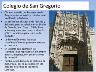 Colegio de San Gregorio
• Obra promovida por Fray Alonso de
Burgos, quien se volvió a retratar en el
frontón de la fachada.
• Se desconoce el autor de la fachada y
del patio, pero se relaciona con Simón
de Colonia, Juan Guas o Gil de Siloe,
autores que concuerdan con el estilo
gótico isabelino o plateresco de la
portada.
• La decoración evoca los arcos
triunfales efímeros que se construían
en la época.
• En la parte baja aparecen los
“salvajes”, que representan al hombre
natural, inocente, son encarnaciones
de la virtud.
• También está dedicado el edificio a la
monarquía, por lo que aparecen los
escudos de armas de los Reyes
Católicos.
 