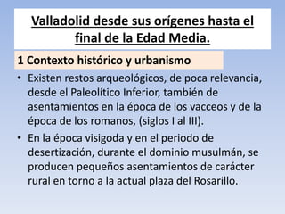 Valladolid desde sus orígenes hasta el
final de la Edad Media.
• Existen restos arqueológicos, de poca relevancia,
desde el Paleolítico Inferior, también de
asentamientos en la época de los vacceos y de la
época de los romanos, (siglos I al III).
• En la época visigoda y en el periodo de
desertización, durante el dominio musulmán, se
producen pequeños asentamientos de carácter
rural en torno a la actual plaza del Rosarillo.
1 Contexto histórico y urbanismo
 