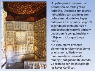 • El patio posee una profusa
decoración de estilo gótico
isabelino. Decorado con pilares
helicoidales con capiteles con
bolas y escudos de los Reyes
Católicos en el primer cuerpo. El
segundo presenta pretiles o
antepechos de tracería gótica y
una arquería con guirnaldas y
follaje entre los que juegan
niños.
• La escalera ya presenta
elementos renacentistas como
es el almohadillado y un
monumental artesonado
mudéjar, antiguamente dorado
y decorado con las iniciales de
los Reyes Católicos.
 