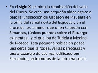 • En el siglo X se inicia la repoblación del valle
del Duero. Se crea una pequeña aldea agrícola
bajo la jurisdicción de Cabezón de Pisuerga en
la orilla del ramal norte del Esgueva y en el
cruce de los caminos que unen Cabezón con
Simancas, (únicos puentes sobre el Pisuerga
existentes), y el que iba de Tudela a Medina
de Rioseco. Esta pequeña población posee
una cerca que la rodea, varias parroquias y
una alcazarejo de uso real edificado por
Fernando I, extramuros de la primera cerca.
 