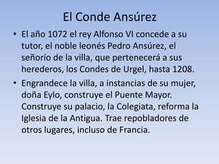 El Conde Ansúrez
• El año 1072 el rey Alfonso VI concede a su
tutor, el noble leonés Pedro Ansúrez, el
señorío de la villa, que pertenecerá a sus
herederos, los Condes de Urgel, hasta 1208.
• Engrandece la villa, a instancias de su mujer,
doña Eylo, construye el Puente Mayor.
Construye su palacio, la Colegiata, reforma la
Iglesia de la Antigua. Trae repobladores de
otros lugares, incluso de Francia.
 
