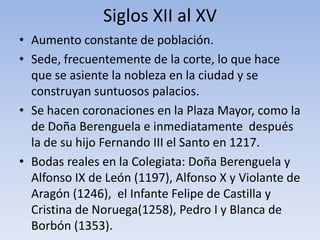 Siglos XII al XV
• Aumento constante de población.
• Sede, frecuentemente de la corte, lo que hace
que se asiente la nobleza en la ciudad y se
construyan suntuosos palacios.
• Se hacen coronaciones en la Plaza Mayor, como la
de Doña Berenguela e inmediatamente después
la de su hijo Fernando III el Santo en 1217.
• Bodas reales en la Colegiata: Doña Berenguela y
Alfonso IX de León (1197), Alfonso X y Violante de
Aragón (1246), el Infante Felipe de Castilla y
Cristina de Noruega(1258), Pedro I y Blanca de
Borbón (1353).
 