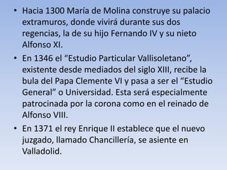 • Hacia 1300 María de Molina construye su palacio
extramuros, donde vivirá durante sus dos
regencias, la de su hijo Fernando IV y su nieto
Alfonso XI.
• En 1346 el “Estudio Particular Vallisoletano”,
existente desde mediados del siglo XIII, recibe la
bula del Papa Clemente VI y pasa a ser el “Estudio
General” o Universidad. Esta será especialmente
patrocinada por la corona como en el reinado de
Alfonso VIII.
• En 1371 el rey Enrique II establece que el nuevo
juzgado, llamado Chancillería, se asiente en
Valladolid.
 