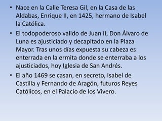 • Nace en la Calle Teresa Gil, en la Casa de las
Aldabas, Enrique II, en 1425, hermano de Isabel
la Católica.
• El todopoderoso valido de Juan II, Don Álvaro de
Luna es ajusticiado y decapitado en la Plaza
Mayor. Tras unos días expuesta su cabeza es
enterrada en la ermita donde se enterraba a los
ajusticiados, hoy Iglesia de San Andrés.
• El año 1469 se casan, en secreto, Isabel de
Castilla y Fernando de Aragón, futuros Reyes
Católicos, en el Palacio de los Vivero.
 