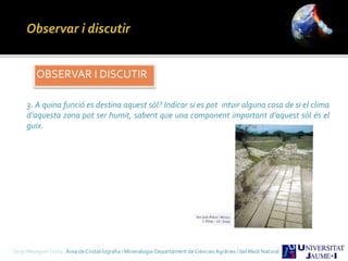 OBSERVAR I DISCUTIR
3. A quina funció es destina aquest sòl? Indicar si es pot intuir alguna cosa de si el clima
d’aquesta zona pot ser humit, sabent que una component important d’aquest sòl és el
guix.
Sergi Meseguer Costa Àrea de Cristal·lografia i Mineralogia-Departament de Ciències Agràries i del Medi Natural
 