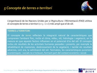 L’organització de les Nacions Unides per a l’Agricultura i l’Alimentació (FAO) utilitza
el concepte de terres o territori (ang: land) més ampli que el de sòl.
TERRES oTERRITORI
El concepte de terres reflecteix la integració natural de característiques que
comprenen l’ambient físic, inclòs el clima, relleu, sòl, hidrologia i vegetació, en la
mesura en que aquests factors influeixen en el potencial d’ús del sòl. El concepte
inclou els resultats de les activitats humanes passades i presents, per exemple la
rehabilitació de maresmes, desbrossament de la vegetació, i també els resultats
adversos, com ara, la salinització del sòl. Tanmateix, les característiques purament
econòmiques i socials no s’inclouen, formant part del context econòmic i social.
Sergi Meseguer Costa Àrea de Cristal·lografia i Mineralogia-Departament de Ciències Agràries i del Medi Natural
 