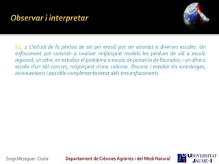 Sergi Meseguer Costa Departament de Ciències Agràries i del Medi Natural
E1. 2 L’estudi de la pèrdua de sòl per erosió pot ser abordat a diverses escales. Un
enfocament pot consistir a avaluar mitjançant models les pèrdues de sòl a escala
regional; un altre, en estudiar el problema a escala de parcel·la de llaurador; i un altre a
escala d’un sòl concret, mitjançant d’una calicata. Discutir i establir els avantatges,
inconvenients i possible complementarietat dels tres enfocaments.
 