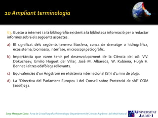 E3. Buscar a internet i a la bibliografia existent a la biblioteca informació per a redactar
informes sobre els següents aspectes:
a) El significat dels següents termes: litosfera, conca de drenatge o hidrogràfica,
ecosistema, biomassa, interfase, microscopi petrogràfic.
b) Importància que varen tenir pel desenvolupament de la Ciència del sòl: V.V.
Dokuchaev, Emilio Huguet del Villar, José M. Albareda, W. Kubiena, Hugh H.
Bennet i altres edafòlegs rellevants.
c) Equivalències d’un Angstrom en el sistema internacional (SI) i d’1 mm de pluja.
d) La “Directiva del Parlament Europeu i del Consell sobre Protecció de sòl” COM
(2006)232.
Sergi Meseguer Costa Àrea de Cristal·lografia i Mineralogia-Departament de Ciències Agràries i del Medi Natural
 
