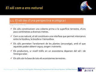 1.1. El sòl des d’una perspectiva ecològica i
agroforestal
 Els sòls constitueixen una coberta prima a la superfície terrestre, d’uns
pocs centímetres a diversos metres.
 Com a cos natural, el sòl constitueix una interfase que permet intercanvis
entre la litosfera, la biosfera i l’atmosfera.
 Els sòls permeten l’arrelament de les plantes (ancoratge), amb el que
aquestes poden obtenir aigua, oxigen i nutrients.
 Els productors, 1r nivell tròfic en un ecosistema depenen del sòl i de
l’energia solar.
 Els sòls són la base de tots els ecosistemes terrestres.
Sergi Meseguer Costa Àrea de Cristal·lografia i Mineralogia-Departament de Ciències Agràries i del Medi Natural
 