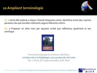 CC. 2 Amb allò explicat a classe i l’estudi d’aquesta unitat, identificar entre deu i quinze
paraules clau que resulten rellevants segons diferents criteris.
CC. 3 Proposar un altre nom per aquesta unitat que reflectisca igualment el seu
contingut.
Sergi Meseguer Costa Àrea de Cristal·lografia i Mineralogia-Departament de Ciències Agràries i del Medi Natural
Presentació basada en el tema 1 del llibre:
Introducción a la Edafologia: uso y protección del suelo,
de: J. Porta, M. López Acevedo, R.M. Poch
 