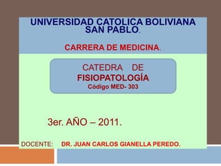 UNIVERSIDAD CATOLICA BOLIVIANA
            SAN PABLO.
           CARRERA DE MEDICINA.

                CATEDRA DE
               FISIOPATOLOGÍA
                  Código MED- 303




      3er. AÑO – 2011.

DOCENTE:   DR. JUAN CARLOS GIANELLA PEREDO.
 