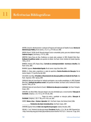 102	 Tendências para Educação Integral
ANTERO, Samuel A. Monitoramento e avaliação do Programa de Erradicação do Trabalho Escravo. Revista de
Administração Pública, Rio de Janeiro, v. 42, no
.5, p. 791-828, out. 2008.
ARAÚJO,UlissesF.;KLEIN,AnaM.EducaçãoIntegral.Escolaecomunidade,juntas,paraumacidadaniaintegral.
Cadernos Cenpec 2, São Paulo, p. 119-125, 2006.
ARRETCHE, Marta Teresa da Silva. Tendências no estudo sobre avaliação. In: RICO, Elizabeth Melo (Org.).
Avaliação de políticas sociais: uma questão em debate. São Paulo: Cortez: Instituto de Estudos Especiais,
1998. p. 29-39.
BARBOSA, Antonio; LEITE, Regina (Orgs.). Currículo na contemporaneidade - incertezas e desafios. São
Paulo: Cortez, 2005.
BAUMAN, Zygmunt. Modernidade líquida. Rio de Janeiro: Jorge Zahar Editor, 2001.
BONDIA, J.L. Notas sobre a experiência e o saber de experiência. Revista Brasileira de Educação, Rio de
Janeiro, Anped, nº 19, jan/fev/mar/abr 2002.
CALLEGARI,Cesar(Org.).OFundebeofinanciamentodaeducaçãopúblicanoEstadodeSãoPaulo.São
Paulo : Aquariana : IBSA : Apoesp, 2009.
CARVALHO, Maria do Carmo Brant de. Avaliação participativa: uma escolha metodológica. In: RICO, Elizabeth
Melo (Org.). Avaliação de políticas sociais: uma questão em debate. São Paulo: Cortez: Instituto de Estudos
Especiais, 1998. p. 87-94.
CARVALHO, Maria do Carmo Brant de (Coord.). Melhoria da educação no município. São Paulo: Peirópolis:
Cenpec, 2003.
CAVALIERE, Ana Maria Villela. Educação integral: uma nova identidade para a escola brasileira? Educação &
Sociedade, Campinas, v. 23, no
. 81, p. 247-270, dez. 2002.
______________________. Tempo de escola e qualidade na educação pública. Educação &
Sociedade, Campinas, v. 28, no
. 100, p.1015-1035, out. 2007.
CENPEC. Raízes e Asas – Ensinar e Aprender.Vol 5. São Paulo: Cenpec, Itaú Cultural, Unicef, 2006.
_________. Parâmetros das Ações Socioeducativas. São Paulo: Cenpec, 2007.
CHAVEIRO, Eguimar Felício. A vida é um engenho de passagens. Goiânia: Descubra, 2005.
COELHO,L.C.daC.História(s)daeducaçãointegral.Emaberto,Brasília,v.22,no
.80,abr.2009.Disponívelem:
<http://www.rbep.inep.gov.br/index.php/emaberto/article/viewFile/1472/1221>. Acesso em: 15 ago. 2010.
11 Referências Bibliográficas
 