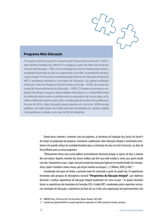 12	 Tendências para Educação Integral
Programa Mais Educação
O Programa Mais Educação foi instituído pela Portaria Interministerial 17/2007 e
pelo Decreto Presidencial 7083/2010 e integra as ações do Plano de Desenvol-
vimento da Educação – PDE, como estratégia do Governo Federal para induzir a
ampliação da jornada escolar e a organização curricular, na perspectiva da edu-
cação integral. A iniciativa é coordenada pela Diretoria de Educação Integral do
MEC e secretarias estaduais e municipais de Educação. Sua operacionalização
é feita por meio do Programa Dinheiro Direto na Escola – PDDE, do Fundo Na-
cional de Desenvolvimento da Educação – FNDE. O Programa promove a am-
pliação de tempos, espaços, oportunidades educativas e o compartilhamento
da tarefa de educar entre os profissionais da educação e de outras áreas, as fa-
mílias e diferentes atores sociais, sob a coordenação da escola e dos professores.
No ano de 2010 o Mais Educação estava presente em cerca de 10.000 escolas
públicas, com Ideb abaixo da média nacional e localizadas em capitais, regiões
metropolitanas e cidades com mais de 90 mil habitantes.
Diante desse contexto e coerentes com sua trajetória, as iniciativas da Fundação Itaú Social, do Unicef e
do Cenpec na proposição de pesquisas, seminários e publicações sobre educação integral e comunitária corro-
boram este grande esforço da sociedade brasileira para a construção de uma escola honesta, no dizer de
Darcy Ribeiro, para as classes populares:
“Efetivamente temos uma escola pública essencialmente desonesta porque se ajusta, de fato, à minoria
dos seus alunos. Aqueles, oriundos das classes médias, que têm casa onde estudar e, nesta casa, quem estude
comeles.Exatamenteosque,arigor,nemprecisariamdaescolaparaingressarnomundoletrado.Emconsequ-
ência, repele e hostiliza o aluno-massa, que dá por imaturo ou incapaz [...].”(Ribeiro, 2009, p.184) 10
Considerado este pano de fundo, o presente texto foi construído a partir de quatro das 16 experiências
levantadas pela pesquisa de abrangência nacional “Perspectivas da Educação Integral”, que objetivou
descrever e analisar experiências de educação integral atualmente em curso no país.11
As quatro iniciativas
foram: as experiências dos municípios de Sorocaba (SP) e Cuiabá (MT), coordenadas pelas respectivas secreta-
rias municipais de Educação; a experiência da Grãos de Luz e Griô, uma organização não governamental, com
10	 RIBEIRO, Darcy. Testemunho. Rio de Janeiro: Apicuri; Brasília: UnB, 2009.
11	 A professora Jaqueline Moll leu as quatro experiências registradas em 2009, quando foi iniciada a pesquisa.
 