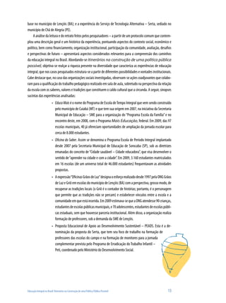 Educação Integral no Brasil: Itinerários na Construção de uma Política Pública Possível	 13
base no município de Lençóis (BA); e a experiência do Serviço de Tecnologia Alternativa – Serta, sediado no
município de Chã de Alegria (PE).
A análise da leitura e do retrato feitos pelos pesquisadores – a partir de um protocolo comum que contem-
plou uma descrição geral e um histórico da experiência, pontuando aspectos do contexto social, econômico e
político, bem como financiamento, organização institucional, participação da comunidade, avaliação, desafios
e perspectivas de futuro – apresentará aspectos considerados relevantes para a compreensão dos caminhos
da educação integral no Brasil. Abordando-se itinerários na construção de uma política pública
possível, objetiva-se realçar a riqueza presente na diversidade que caracteriza as experiências de educação
integral, que nos casos pesquisados estrutura-se a partir de diferentes possibilidades e vontades institucionais.
Cabedestacarque,nocasodasorganizaçõessociaisinvestigadas,observam-seaçõescoadjuvantesquecolabo-
ramparaaqualificaçãodotrabalhopedagógicorealizadoemsaladeaula,sobretudonaperspectivadarelação
da escola com os saberes, valores e tradições que constituem o caldo cultural que a circunda. A seguir, sinopses
sucintas das experiências analisadas:
EducaMais•	 é o nome do Programa de Escola deTempo Integral que vem sendo construído
pelo município de Cuiabá (MT) e que tem sua origem em 2007, na iniciativa da Secretaria
Municipal de Educação – SME para a organização do “Programa Escola da Família”e no
encontro deste, em 2008, com o Programa Mais Educação, federal. Em 2009, das 97
escolas municipais, 40 já ofereciam oportunidades de ampliação da jornada escolar para
cerca de 8.000 estudantes.
Oficina do Saber•	 . Assim se denomina o Programa Escola de Período Integral implantado
desde 2007 pela Secretaria Municipal de Educação de Sorocaba (SP), sob as diretrizes
emanadas do conceito de“Cidade saudável – Cidade educadora”, que visa desenvolver o
sentido de“aprender na cidade e com a cidade”. Em 2009, 3.160 estudantes matriculados
em 16 escolas (de um universo total de 46.000 estudantes) frequentavam as atividades
propostas.
Aexpressão“OficinasGrãosdeLuz”designaoesforçorealizadodesde1997pelaONGGrãos•	
deLuzeGriôemescolasdomunicípiodeLençóis(BA)comaperspectiva,grossomodo,de
recuperar as tradições locais (o Griô é o contador de histórias; portanto, é o personagem
que permite que as tradições não se percam) e estabelecer vínculos entre a escola e a
comunidadeemqueestáinserida.Em2009estimava-sequeaONGatendesse90crianças,
estudantesdeescolaspúblicasmunicipais,e70adolescentes,estudantesdeescolaspúbli-
cas estaduais, sem que houvesse parceria institucional. Além disso, a organização realiza
formação de professores, sob a demanda da SME de Lençóis.
Proposta Educacional de Apoio ao Desenvolvimento Sustentável – PEADS. Esta é a de-•	
nominação da proposta do Serta, que tem seu foco de trabalho na formação de
professores das escolas do campo e na formação de monitores para a jornada
complementar prevista pelo Programa de Erradicação do Trabalho Infantil –
Peti, coordenado pelo Ministério do Desenvolvimento Social.
 