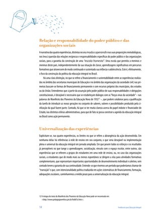 14	 Tendências para Educação Integral
Relação e responsabilidade do poder público e das
organizações sociais
Anarrativadasquatroexperiências,distintasnoseumodusoperandienassuasproposiçõesmetodológicas,
nos leva à questão das relações recíprocas e responsabilidades específicas do poder público e das organizações
sociais, para a garantia da construção de uma “escola honesta”. Uma escola que permita a meninos e
meninas deste país, independentemente da sua situação de classe, aprendizagens significativas em percursos
formativosqueatravessemdemodocontinuadoesustentadosuainfânciaeadolescência.Esteé,efetivamente,
o foco da construção da política da educação integral no Brasil.
Há uma clara distinção, no que se refere a financiamento e sustentabilidade entre as experiências realiza-
dasnoâmbitodassecretariasmunicipaisdeEducaçãoenoâmbitodasorganizaçõesdasociedadecivil;naspri-
meiras buscam-se formas de financiamento permanente e com recursos próprios dos municípios, dos estados
ou da União. Entendemos que a partir da assunção pelo poder público de suas responsabilidades e obrigações
constitucionais, é desejável e necessário que se estabeleçam diálogos com as“forças vivas da sociedade”– nas
palavras do Manifesto dos Pioneiros da Educação Nova de 193212
–, que podem colaborar para a qualificação
da tarefa de introduzir as novas gerações no conjunto de saberes, valores e possibilidades produzido pela ci-
vilização da qual fazem parte. Contudo, há que se ter muita clareza acerca do papel indutor e financiador do
Estado,nasdistintasesferasadministrativas,paraquedefatosepossaconstruiraagendadaeducaçãointegral
no Brasil como ação permanente.
Universalização das experiências
Explicitam-se, nas quatro experiências, os limites no que se refere a abrangência da ação desenvolvida. Em
nenhuma delas há referências à rede de ensino em seu conjunto, o que seria desejável na implementação
plena e universal da educação integral em jornada ampliada. Em que pesem todos os esforços e os resultados
já perceptíveis no que tange a aprendizagem, socialização, vínculo com o espaço escolar, entre outros, são
experiências que se referem a grupos de estudantes em uma rede de ensino, ou, no caso das organizações
sociais, a estudantes que de modo mais ou menos espontâneo se dirigem a elas para atividades formativas
complementares, que representam importantes oportunidades de desenvolvimento individual e coletivo, sem
contudoteremagarantiadesuacontinuidade.Entende-sequevivemosumperíodoquepoderíamoschamarde
“transição”e que, com intencionalidade política traduzida em ações sistemáticas de financiamento, formação,
adequações escolares, caminharemos a médio prazo para a universalização da educação integral.
12	A íntegra do texto do Manifesto dos Pioneiros da Educação Nova pode ser encontrada em:
<http://www.pedagogiaemfoco.pro.br/heb07a.htm>.
 