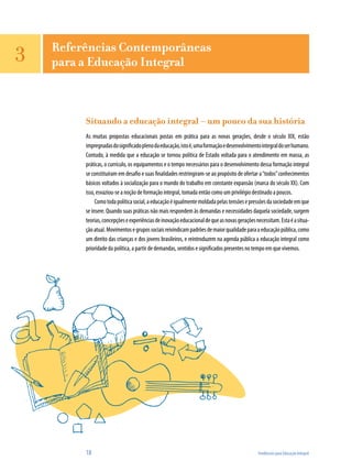18	 Tendências para Educação Integral
Referências Contemporâneas
para a Educação Integral
Situando a educação integral – um pouco da sua história
As muitas propostas educacionais postas em prática para as novas gerações, desde o século XIX, estão
impregnadasdosignificadoplenodaeducação,istoé,umaformaçãoedesenvolvimentointegraldoserhumano.
Contudo, à medida que a educação se tornou política de Estado voltada para o atendimento em massa, as
práticas, o currículo, os equipamentos e o tempo necessários para o desenvolvimento dessa formação integral
se constituíram em desafio e suas finalidades restringiram-se ao propósito de ofertar a“todos”conhecimentos
básicos voltados à socialização para o mundo do trabalho em constante expansão (marca do século XX). Com
isso, esvaziou-se a noção de formação integral, tomada então como um privilégio destinado a poucos.
Comotodapolíticasocial,aeducaçãoéigualmentemoldadapelastensõesepressõesdasociedadeemque
se insere. Quando suas práticas não mais respondem às demandas e necessidades daquela sociedade, surgem
teorias,concepçõeseexperiênciasdeinovaçãoeducacionaldequeasnovasgeraçõesnecessitam.Estaéasitua-
çãoatual.Movimentosegrupossociaisreivindicampadrõesdemaiorqualidadeparaaeducaçãopública,como
um direito das crianças e dos jovens brasileiros, e reintroduzem na agenda pública a educação integral como
prioridade da política, a partir de demandas, sentidos e significados presentes no tempo em que vivemos.
3
 